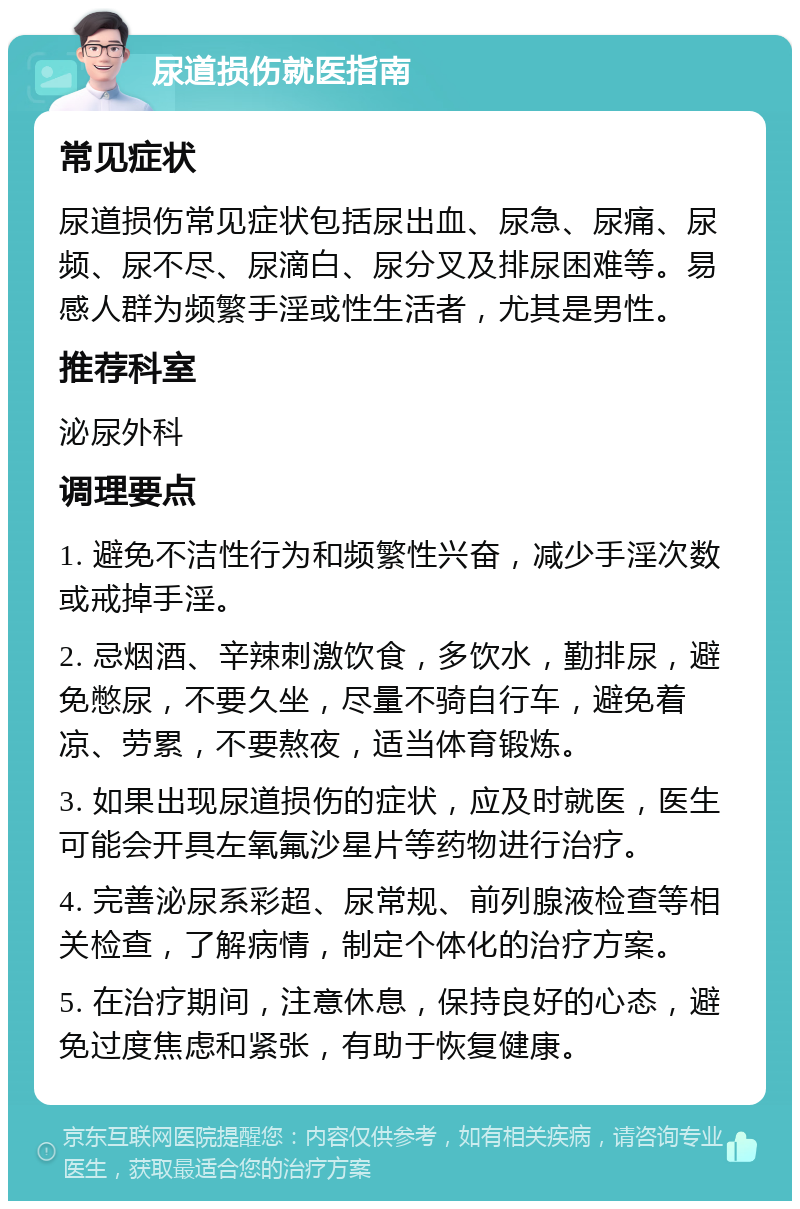 尿道损伤就医指南 常见症状 尿道损伤常见症状包括尿出血、尿急、尿痛、尿频、尿不尽、尿滴白、尿分叉及排尿困难等。易感人群为频繁手淫或性生活者，尤其是男性。 推荐科室 泌尿外科 调理要点 1. 避免不洁性行为和频繁性兴奋，减少手淫次数或戒掉手淫。 2. 忌烟酒、辛辣刺激饮食，多饮水，勤排尿，避免憋尿，不要久坐，尽量不骑自行车，避免着凉、劳累，不要熬夜，适当体育锻炼。 3. 如果出现尿道损伤的症状，应及时就医，医生可能会开具左氧氟沙星片等药物进行治疗。 4. 完善泌尿系彩超、尿常规、前列腺液检查等相关检查，了解病情，制定个体化的治疗方案。 5. 在治疗期间，注意休息，保持良好的心态，避免过度焦虑和紧张，有助于恢复健康。