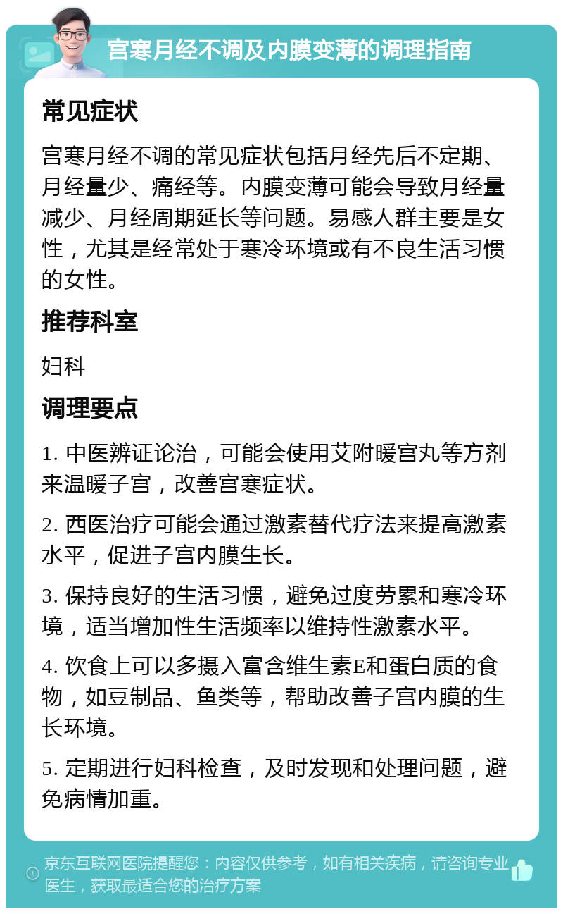 宫寒月经不调及内膜变薄的调理指南 常见症状 宫寒月经不调的常见症状包括月经先后不定期、月经量少、痛经等。内膜变薄可能会导致月经量减少、月经周期延长等问题。易感人群主要是女性，尤其是经常处于寒冷环境或有不良生活习惯的女性。 推荐科室 妇科 调理要点 1. 中医辨证论治，可能会使用艾附暖宫丸等方剂来温暖子宫，改善宫寒症状。 2. 西医治疗可能会通过激素替代疗法来提高激素水平，促进子宫内膜生长。 3. 保持良好的生活习惯，避免过度劳累和寒冷环境，适当增加性生活频率以维持性激素水平。 4. 饮食上可以多摄入富含维生素E和蛋白质的食物，如豆制品、鱼类等，帮助改善子宫内膜的生长环境。 5. 定期进行妇科检查，及时发现和处理问题，避免病情加重。