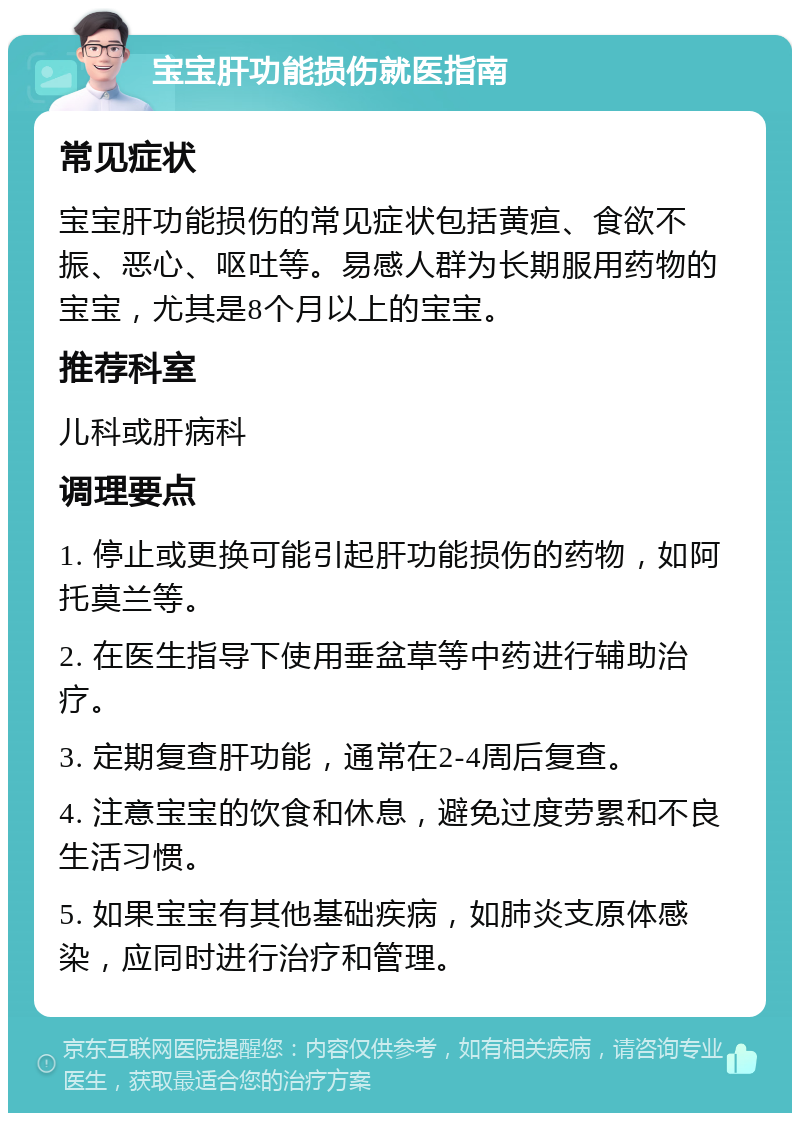 宝宝肝功能损伤就医指南 常见症状 宝宝肝功能损伤的常见症状包括黄疸、食欲不振、恶心、呕吐等。易感人群为长期服用药物的宝宝，尤其是8个月以上的宝宝。 推荐科室 儿科或肝病科 调理要点 1. 停止或更换可能引起肝功能损伤的药物，如阿托莫兰等。 2. 在医生指导下使用垂盆草等中药进行辅助治疗。 3. 定期复查肝功能，通常在2-4周后复查。 4. 注意宝宝的饮食和休息，避免过度劳累和不良生活习惯。 5. 如果宝宝有其他基础疾病，如肺炎支原体感染，应同时进行治疗和管理。