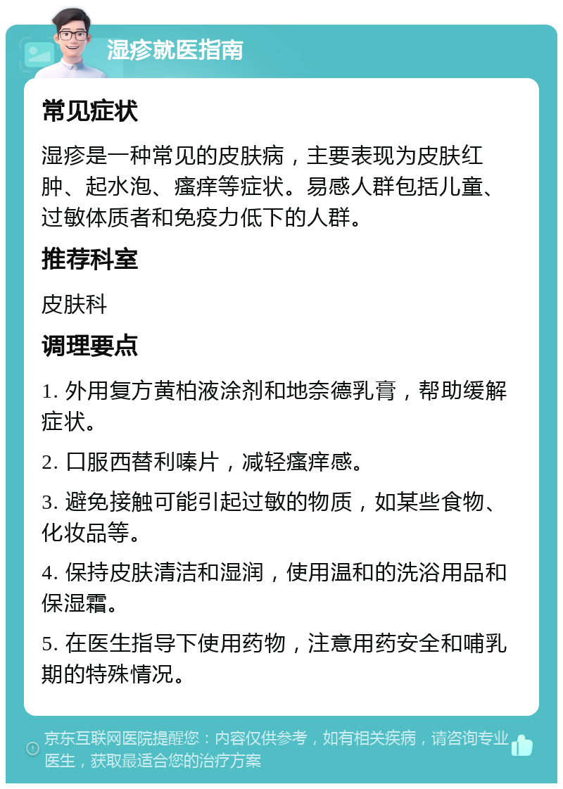 湿疹就医指南 常见症状 湿疹是一种常见的皮肤病，主要表现为皮肤红肿、起水泡、瘙痒等症状。易感人群包括儿童、过敏体质者和免疫力低下的人群。 推荐科室 皮肤科 调理要点 1. 外用复方黄柏液涂剂和地奈德乳膏，帮助缓解症状。 2. 口服西替利嗪片，减轻瘙痒感。 3. 避免接触可能引起过敏的物质，如某些食物、化妆品等。 4. 保持皮肤清洁和湿润，使用温和的洗浴用品和保湿霜。 5. 在医生指导下使用药物，注意用药安全和哺乳期的特殊情况。