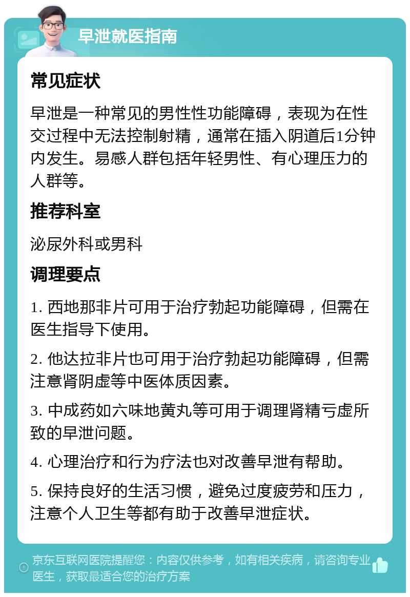 早泄就医指南 常见症状 早泄是一种常见的男性性功能障碍，表现为在性交过程中无法控制射精，通常在插入阴道后1分钟内发生。易感人群包括年轻男性、有心理压力的人群等。 推荐科室 泌尿外科或男科 调理要点 1. 西地那非片可用于治疗勃起功能障碍，但需在医生指导下使用。 2. 他达拉非片也可用于治疗勃起功能障碍，但需注意肾阴虚等中医体质因素。 3. 中成药如六味地黄丸等可用于调理肾精亏虚所致的早泄问题。 4. 心理治疗和行为疗法也对改善早泄有帮助。 5. 保持良好的生活习惯，避免过度疲劳和压力，注意个人卫生等都有助于改善早泄症状。