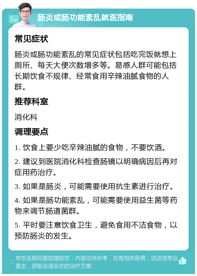 肠炎或肠功能紊乱就医指南 常见症状 肠炎或肠功能紊乱的常见症状包括吃完饭就想上厕所、每天大便次数增多等。易感人群可能包括长期饮食不规律、经常食用辛辣油腻食物的人群。 推荐科室 消化科 调理要点 1. 饮食上要少吃辛辣油腻的食物，不要饮酒。 2. 建议到医院消化科检查肠镜以明确病因后再对症用药治疗。 3. 如果是肠炎，可能需要使用抗生素进行治疗。 4. 如果是肠功能紊乱，可能需要使用益生菌等药物来调节肠道菌群。 5. 平时要注意饮食卫生，避免食用不洁食物，以预防肠炎的发生。