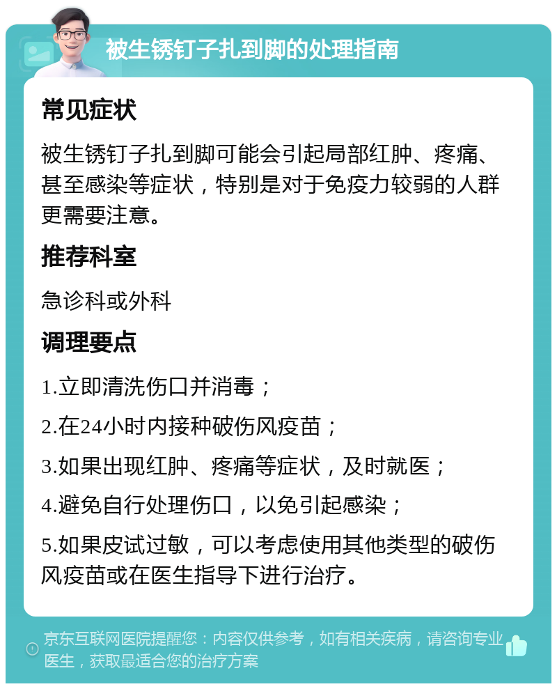 被生锈钉子扎到脚的处理指南 常见症状 被生锈钉子扎到脚可能会引起局部红肿、疼痛、甚至感染等症状，特别是对于免疫力较弱的人群更需要注意。 推荐科室 急诊科或外科 调理要点 1.立即清洗伤口并消毒； 2.在24小时内接种破伤风疫苗； 3.如果出现红肿、疼痛等症状，及时就医； 4.避免自行处理伤口，以免引起感染； 5.如果皮试过敏，可以考虑使用其他类型的破伤风疫苗或在医生指导下进行治疗。