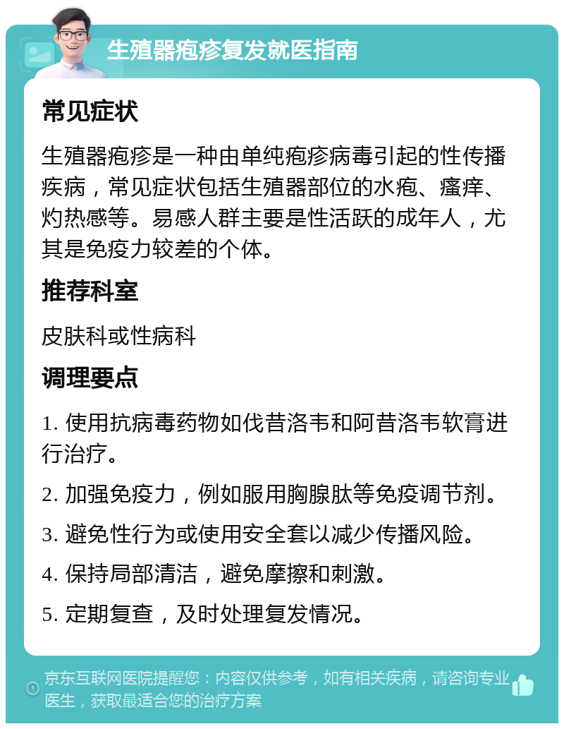 生殖器疱疹复发就医指南 常见症状 生殖器疱疹是一种由单纯疱疹病毒引起的性传播疾病，常见症状包括生殖器部位的水疱、瘙痒、灼热感等。易感人群主要是性活跃的成年人，尤其是免疫力较差的个体。 推荐科室 皮肤科或性病科 调理要点 1. 使用抗病毒药物如伐昔洛韦和阿昔洛韦软膏进行治疗。 2. 加强免疫力，例如服用胸腺肽等免疫调节剂。 3. 避免性行为或使用安全套以减少传播风险。 4. 保持局部清洁，避免摩擦和刺激。 5. 定期复查，及时处理复发情况。