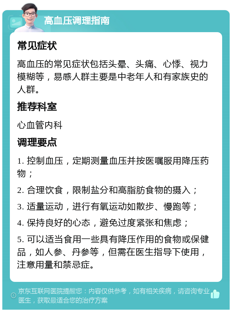 高血压调理指南 常见症状 高血压的常见症状包括头晕、头痛、心悸、视力模糊等，易感人群主要是中老年人和有家族史的人群。 推荐科室 心血管内科 调理要点 1. 控制血压，定期测量血压并按医嘱服用降压药物； 2. 合理饮食，限制盐分和高脂肪食物的摄入； 3. 适量运动，进行有氧运动如散步、慢跑等； 4. 保持良好的心态，避免过度紧张和焦虑； 5. 可以适当食用一些具有降压作用的食物或保健品，如人参、丹参等，但需在医生指导下使用，注意用量和禁忌症。