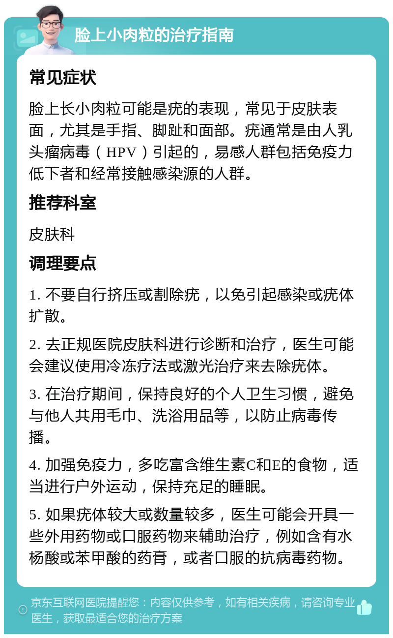 脸上小肉粒的治疗指南 常见症状 脸上长小肉粒可能是疣的表现，常见于皮肤表面，尤其是手指、脚趾和面部。疣通常是由人乳头瘤病毒（HPV）引起的，易感人群包括免疫力低下者和经常接触感染源的人群。 推荐科室 皮肤科 调理要点 1. 不要自行挤压或割除疣，以免引起感染或疣体扩散。 2. 去正规医院皮肤科进行诊断和治疗，医生可能会建议使用冷冻疗法或激光治疗来去除疣体。 3. 在治疗期间，保持良好的个人卫生习惯，避免与他人共用毛巾、洗浴用品等，以防止病毒传播。 4. 加强免疫力，多吃富含维生素C和E的食物，适当进行户外运动，保持充足的睡眠。 5. 如果疣体较大或数量较多，医生可能会开具一些外用药物或口服药物来辅助治疗，例如含有水杨酸或苯甲酸的药膏，或者口服的抗病毒药物。