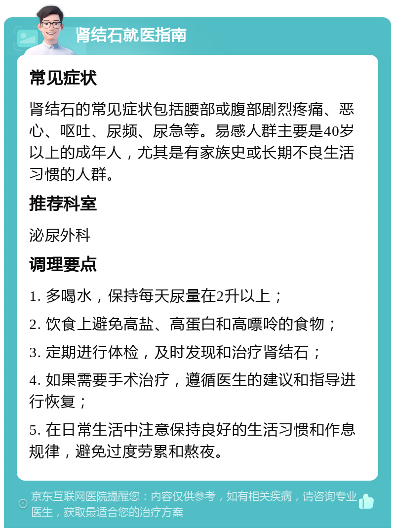 肾结石就医指南 常见症状 肾结石的常见症状包括腰部或腹部剧烈疼痛、恶心、呕吐、尿频、尿急等。易感人群主要是40岁以上的成年人，尤其是有家族史或长期不良生活习惯的人群。 推荐科室 泌尿外科 调理要点 1. 多喝水，保持每天尿量在2升以上； 2. 饮食上避免高盐、高蛋白和高嘌呤的食物； 3. 定期进行体检，及时发现和治疗肾结石； 4. 如果需要手术治疗，遵循医生的建议和指导进行恢复； 5. 在日常生活中注意保持良好的生活习惯和作息规律，避免过度劳累和熬夜。