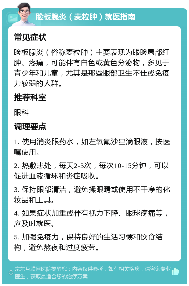 睑板腺炎（麦粒肿）就医指南 常见症状 睑板腺炎（俗称麦粒肿）主要表现为眼睑局部红肿、疼痛，可能伴有白色或黄色分泌物，多见于青少年和儿童，尤其是那些眼部卫生不佳或免疫力较弱的人群。 推荐科室 眼科 调理要点 1. 使用消炎眼药水，如左氧氟沙星滴眼液，按医嘱使用。 2. 热敷患处，每天2-3次，每次10-15分钟，可以促进血液循环和炎症吸收。 3. 保持眼部清洁，避免揉眼睛或使用不干净的化妆品和工具。 4. 如果症状加重或伴有视力下降、眼球疼痛等，应及时就医。 5. 加强免疫力，保持良好的生活习惯和饮食结构，避免熬夜和过度疲劳。