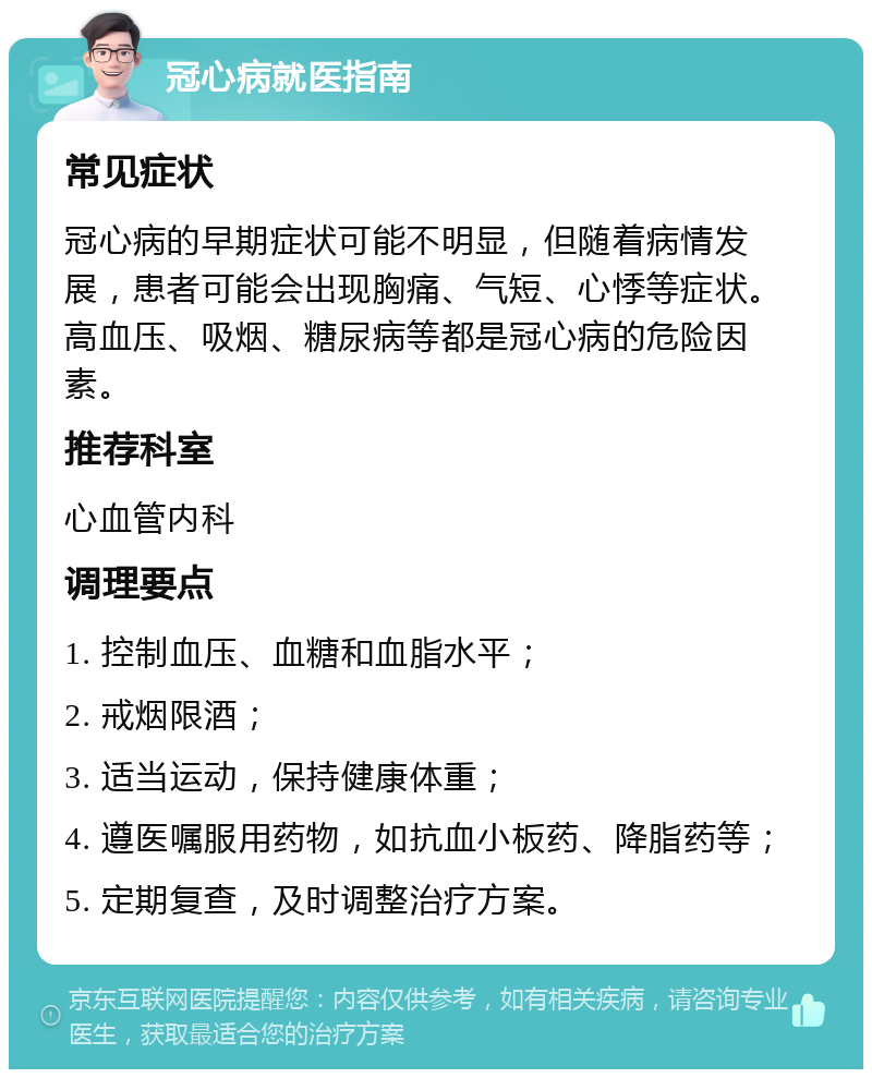 冠心病就医指南 常见症状 冠心病的早期症状可能不明显，但随着病情发展，患者可能会出现胸痛、气短、心悸等症状。高血压、吸烟、糖尿病等都是冠心病的危险因素。 推荐科室 心血管内科 调理要点 1. 控制血压、血糖和血脂水平； 2. 戒烟限酒； 3. 适当运动，保持健康体重； 4. 遵医嘱服用药物，如抗血小板药、降脂药等； 5. 定期复查，及时调整治疗方案。