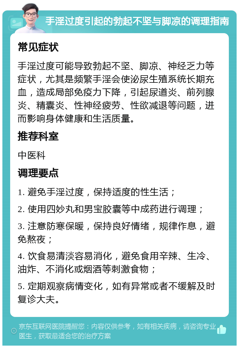 手淫过度引起的勃起不坚与脚凉的调理指南 常见症状 手淫过度可能导致勃起不坚、脚凉、神经乏力等症状，尤其是频繁手淫会使泌尿生殖系统长期充血，造成局部免疫力下降，引起尿道炎、前列腺炎、精囊炎、性神经疲劳、性欲减退等问题，进而影响身体健康和生活质量。 推荐科室 中医科 调理要点 1. 避免手淫过度，保持适度的性生活； 2. 使用四妙丸和男宝胶囊等中成药进行调理； 3. 注意防寒保暖，保持良好情绪，规律作息，避免熬夜； 4. 饮食易清淡容易消化，避免食用辛辣、生冷、油炸、不消化或烟酒等刺激食物； 5. 定期观察病情变化，如有异常或者不缓解及时复诊大夫。