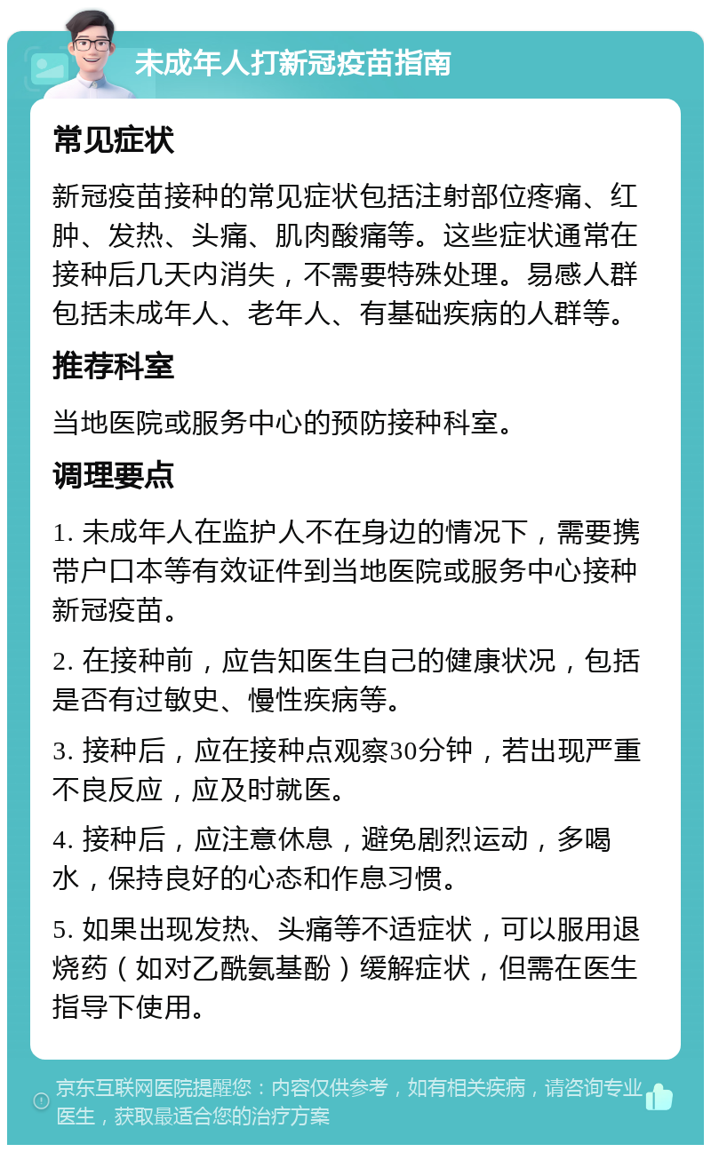 未成年人打新冠疫苗指南 常见症状 新冠疫苗接种的常见症状包括注射部位疼痛、红肿、发热、头痛、肌肉酸痛等。这些症状通常在接种后几天内消失，不需要特殊处理。易感人群包括未成年人、老年人、有基础疾病的人群等。 推荐科室 当地医院或服务中心的预防接种科室。 调理要点 1. 未成年人在监护人不在身边的情况下，需要携带户口本等有效证件到当地医院或服务中心接种新冠疫苗。 2. 在接种前，应告知医生自己的健康状况，包括是否有过敏史、慢性疾病等。 3. 接种后，应在接种点观察30分钟，若出现严重不良反应，应及时就医。 4. 接种后，应注意休息，避免剧烈运动，多喝水，保持良好的心态和作息习惯。 5. 如果出现发热、头痛等不适症状，可以服用退烧药（如对乙酰氨基酚）缓解症状，但需在医生指导下使用。