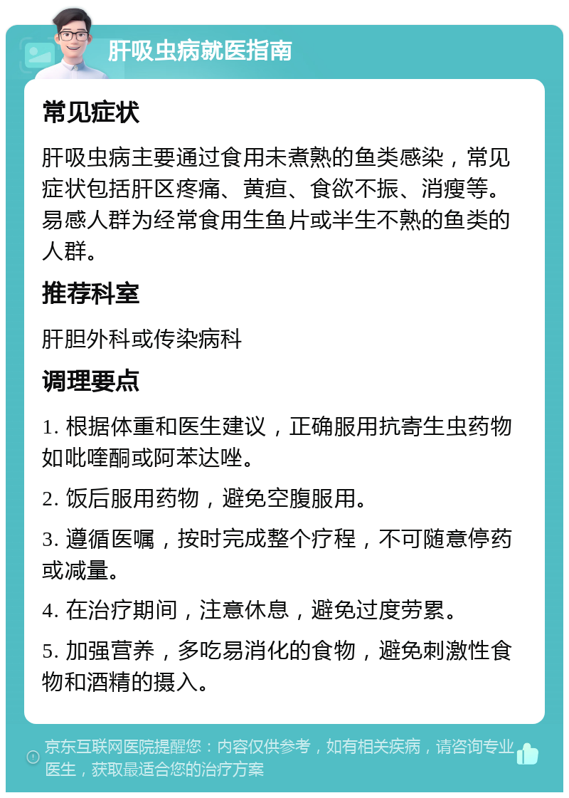 肝吸虫病就医指南 常见症状 肝吸虫病主要通过食用未煮熟的鱼类感染，常见症状包括肝区疼痛、黄疸、食欲不振、消瘦等。易感人群为经常食用生鱼片或半生不熟的鱼类的人群。 推荐科室 肝胆外科或传染病科 调理要点 1. 根据体重和医生建议，正确服用抗寄生虫药物如吡喹酮或阿苯达唑。 2. 饭后服用药物，避免空腹服用。 3. 遵循医嘱，按时完成整个疗程，不可随意停药或减量。 4. 在治疗期间，注意休息，避免过度劳累。 5. 加强营养，多吃易消化的食物，避免刺激性食物和酒精的摄入。