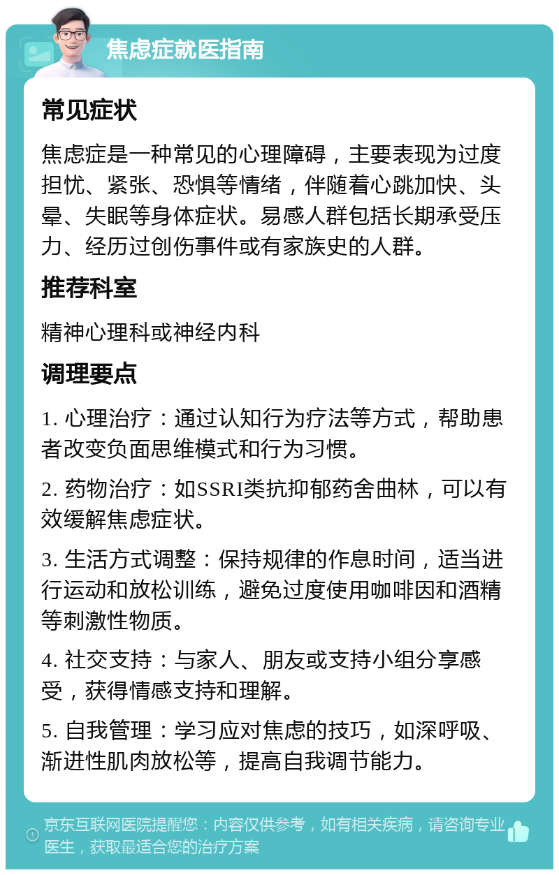 焦虑症就医指南 常见症状 焦虑症是一种常见的心理障碍，主要表现为过度担忧、紧张、恐惧等情绪，伴随着心跳加快、头晕、失眠等身体症状。易感人群包括长期承受压力、经历过创伤事件或有家族史的人群。 推荐科室 精神心理科或神经内科 调理要点 1. 心理治疗：通过认知行为疗法等方式，帮助患者改变负面思维模式和行为习惯。 2. 药物治疗：如SSRI类抗抑郁药舍曲林，可以有效缓解焦虑症状。 3. 生活方式调整：保持规律的作息时间，适当进行运动和放松训练，避免过度使用咖啡因和酒精等刺激性物质。 4. 社交支持：与家人、朋友或支持小组分享感受，获得情感支持和理解。 5. 自我管理：学习应对焦虑的技巧，如深呼吸、渐进性肌肉放松等，提高自我调节能力。