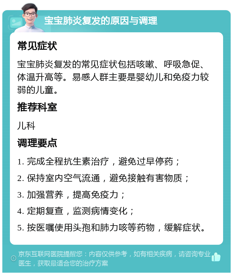 宝宝肺炎复发的原因与调理 常见症状 宝宝肺炎复发的常见症状包括咳嗽、呼吸急促、体温升高等。易感人群主要是婴幼儿和免疫力较弱的儿童。 推荐科室 儿科 调理要点 1. 完成全程抗生素治疗，避免过早停药； 2. 保持室内空气流通，避免接触有害物质； 3. 加强营养，提高免疫力； 4. 定期复查，监测病情变化； 5. 按医嘱使用头孢和肺力咳等药物，缓解症状。