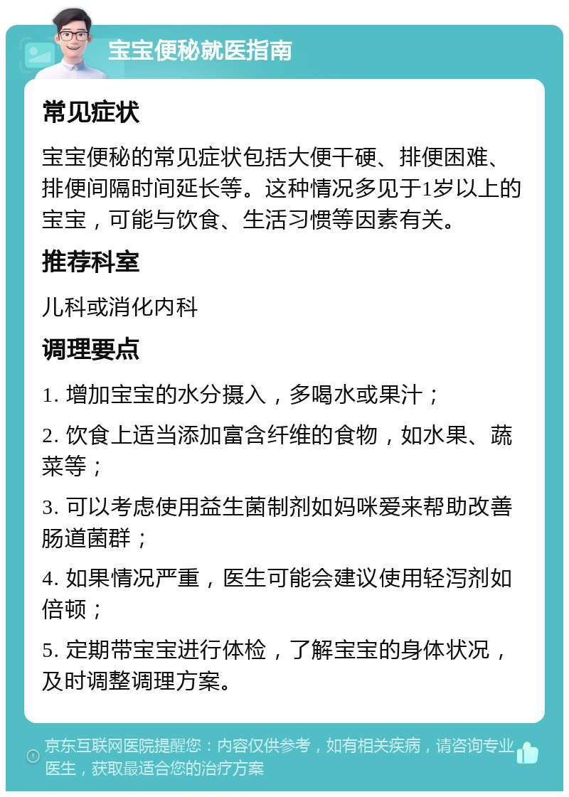 宝宝便秘就医指南 常见症状 宝宝便秘的常见症状包括大便干硬、排便困难、排便间隔时间延长等。这种情况多见于1岁以上的宝宝，可能与饮食、生活习惯等因素有关。 推荐科室 儿科或消化内科 调理要点 1. 增加宝宝的水分摄入，多喝水或果汁； 2. 饮食上适当添加富含纤维的食物，如水果、蔬菜等； 3. 可以考虑使用益生菌制剂如妈咪爱来帮助改善肠道菌群； 4. 如果情况严重，医生可能会建议使用轻泻剂如倍顿； 5. 定期带宝宝进行体检，了解宝宝的身体状况，及时调整调理方案。