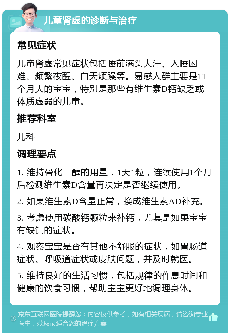 儿童肾虚的诊断与治疗 常见症状 儿童肾虚常见症状包括睡前满头大汗、入睡困难、频繁夜醒、白天烦躁等。易感人群主要是11个月大的宝宝，特别是那些有维生素D钙缺乏或体质虚弱的儿童。 推荐科室 儿科 调理要点 1. 维持骨化三醇的用量，1天1粒，连续使用1个月后检测维生素D含量再决定是否继续使用。 2. 如果维生素D含量正常，换成维生素AD补充。 3. 考虑使用碳酸钙颗粒来补钙，尤其是如果宝宝有缺钙的症状。 4. 观察宝宝是否有其他不舒服的症状，如胃肠道症状、呼吸道症状或皮肤问题，并及时就医。 5. 维持良好的生活习惯，包括规律的作息时间和健康的饮食习惯，帮助宝宝更好地调理身体。