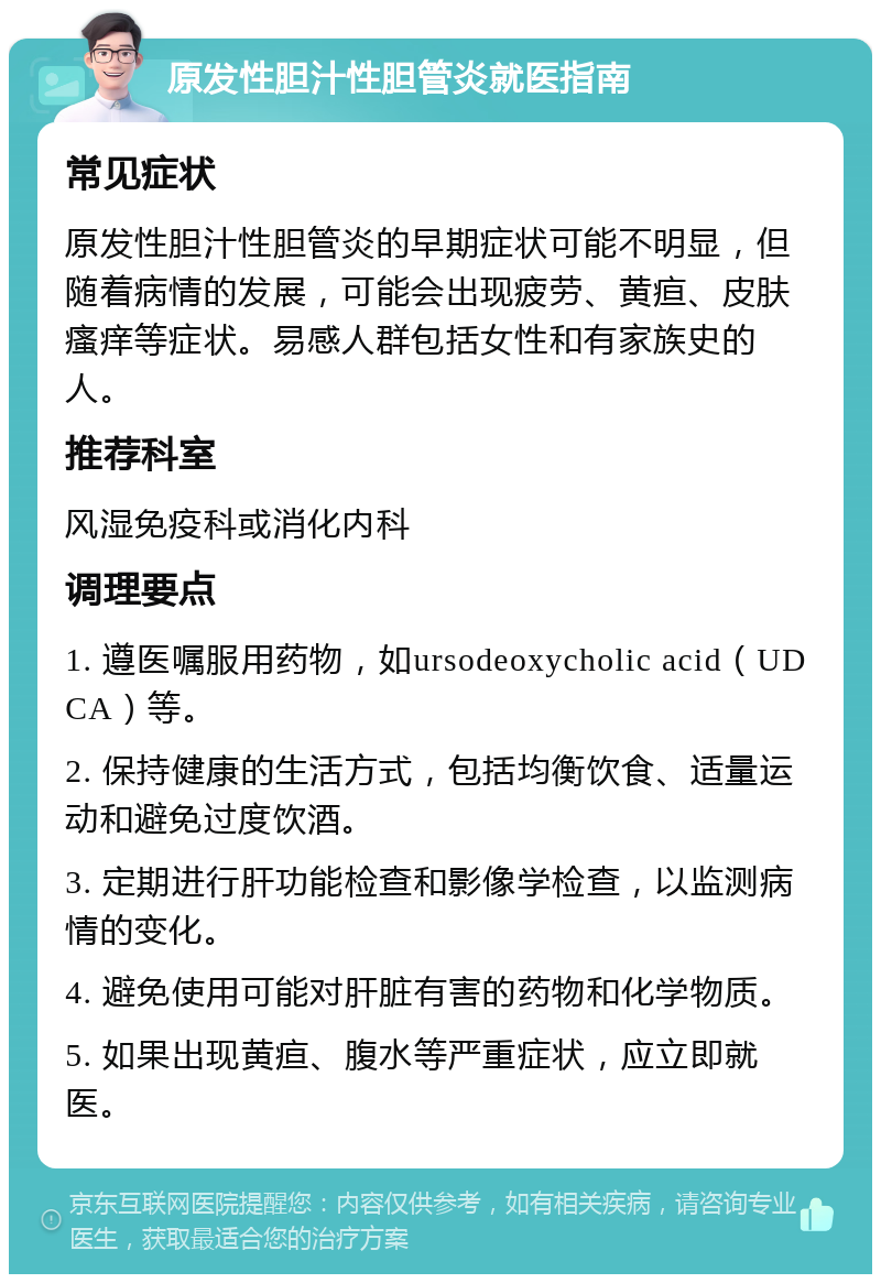 原发性胆汁性胆管炎就医指南 常见症状 原发性胆汁性胆管炎的早期症状可能不明显，但随着病情的发展，可能会出现疲劳、黄疸、皮肤瘙痒等症状。易感人群包括女性和有家族史的人。 推荐科室 风湿免疫科或消化内科 调理要点 1. 遵医嘱服用药物，如ursodeoxycholic acid（UDCA）等。 2. 保持健康的生活方式，包括均衡饮食、适量运动和避免过度饮酒。 3. 定期进行肝功能检查和影像学检查，以监测病情的变化。 4. 避免使用可能对肝脏有害的药物和化学物质。 5. 如果出现黄疸、腹水等严重症状，应立即就医。