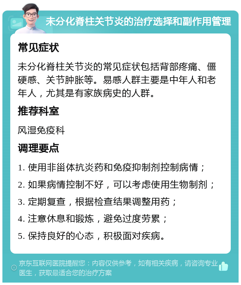 未分化脊柱关节炎的治疗选择和副作用管理 常见症状 未分化脊柱关节炎的常见症状包括背部疼痛、僵硬感、关节肿胀等。易感人群主要是中年人和老年人，尤其是有家族病史的人群。 推荐科室 风湿免疫科 调理要点 1. 使用非甾体抗炎药和免疫抑制剂控制病情； 2. 如果病情控制不好，可以考虑使用生物制剂； 3. 定期复查，根据检查结果调整用药； 4. 注意休息和锻炼，避免过度劳累； 5. 保持良好的心态，积极面对疾病。