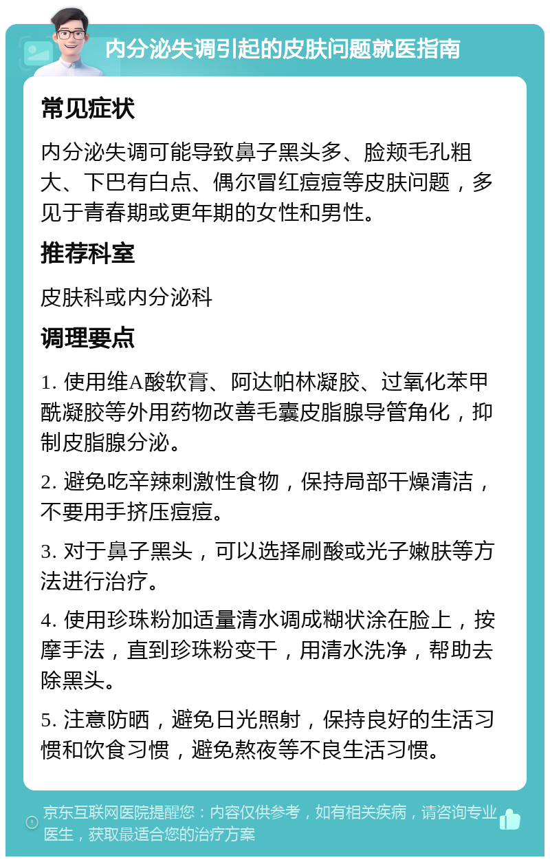 内分泌失调引起的皮肤问题就医指南 常见症状 内分泌失调可能导致鼻子黑头多、脸颊毛孔粗大、下巴有白点、偶尔冒红痘痘等皮肤问题，多见于青春期或更年期的女性和男性。 推荐科室 皮肤科或内分泌科 调理要点 1. 使用维A酸软膏、阿达帕林凝胶、过氧化苯甲酰凝胶等外用药物改善毛囊皮脂腺导管角化，抑制皮脂腺分泌。 2. 避免吃辛辣刺激性食物，保持局部干燥清洁，不要用手挤压痘痘。 3. 对于鼻子黑头，可以选择刷酸或光子嫩肤等方法进行治疗。 4. 使用珍珠粉加适量清水调成糊状涂在脸上，按摩手法，直到珍珠粉变干，用清水洗净，帮助去除黑头。 5. 注意防晒，避免日光照射，保持良好的生活习惯和饮食习惯，避免熬夜等不良生活习惯。