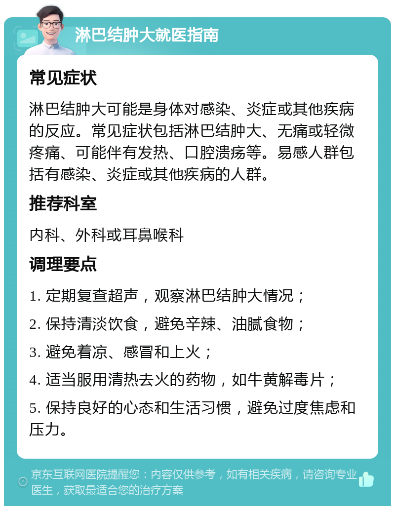 淋巴结肿大就医指南 常见症状 淋巴结肿大可能是身体对感染、炎症或其他疾病的反应。常见症状包括淋巴结肿大、无痛或轻微疼痛、可能伴有发热、口腔溃疡等。易感人群包括有感染、炎症或其他疾病的人群。 推荐科室 内科、外科或耳鼻喉科 调理要点 1. 定期复查超声，观察淋巴结肿大情况； 2. 保持清淡饮食，避免辛辣、油腻食物； 3. 避免着凉、感冒和上火； 4. 适当服用清热去火的药物，如牛黄解毒片； 5. 保持良好的心态和生活习惯，避免过度焦虑和压力。