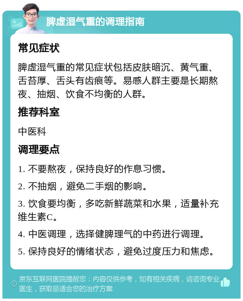 脾虚湿气重的调理指南 常见症状 脾虚湿气重的常见症状包括皮肤暗沉、黄气重、舌苔厚、舌头有齿痕等。易感人群主要是长期熬夜、抽烟、饮食不均衡的人群。 推荐科室 中医科 调理要点 1. 不要熬夜，保持良好的作息习惯。 2. 不抽烟，避免二手烟的影响。 3. 饮食要均衡，多吃新鲜蔬菜和水果，适量补充维生素C。 4. 中医调理，选择健脾理气的中药进行调理。 5. 保持良好的情绪状态，避免过度压力和焦虑。