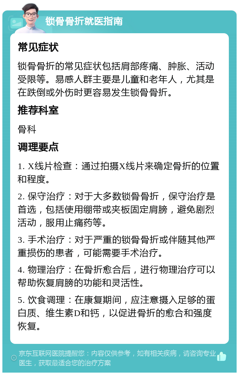 锁骨骨折就医指南 常见症状 锁骨骨折的常见症状包括肩部疼痛、肿胀、活动受限等。易感人群主要是儿童和老年人，尤其是在跌倒或外伤时更容易发生锁骨骨折。 推荐科室 骨科 调理要点 1. X线片检查：通过拍摄X线片来确定骨折的位置和程度。 2. 保守治疗：对于大多数锁骨骨折，保守治疗是首选，包括使用绷带或夹板固定肩膀，避免剧烈活动，服用止痛药等。 3. 手术治疗：对于严重的锁骨骨折或伴随其他严重损伤的患者，可能需要手术治疗。 4. 物理治疗：在骨折愈合后，进行物理治疗可以帮助恢复肩膀的功能和灵活性。 5. 饮食调理：在康复期间，应注意摄入足够的蛋白质、维生素D和钙，以促进骨折的愈合和强度恢复。