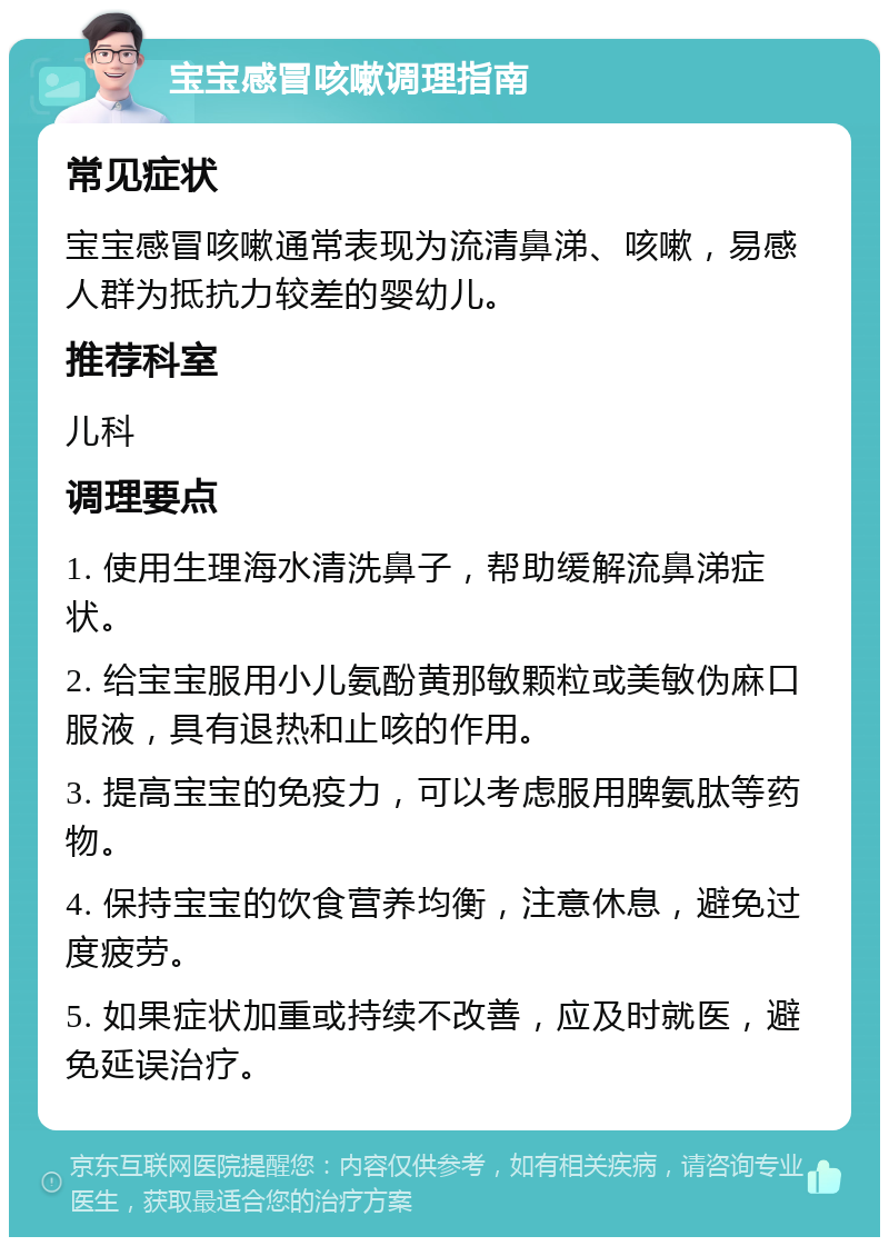 宝宝感冒咳嗽调理指南 常见症状 宝宝感冒咳嗽通常表现为流清鼻涕、咳嗽，易感人群为抵抗力较差的婴幼儿。 推荐科室 儿科 调理要点 1. 使用生理海水清洗鼻子，帮助缓解流鼻涕症状。 2. 给宝宝服用小儿氨酚黄那敏颗粒或美敏伪麻口服液，具有退热和止咳的作用。 3. 提高宝宝的免疫力，可以考虑服用脾氨肽等药物。 4. 保持宝宝的饮食营养均衡，注意休息，避免过度疲劳。 5. 如果症状加重或持续不改善，应及时就医，避免延误治疗。