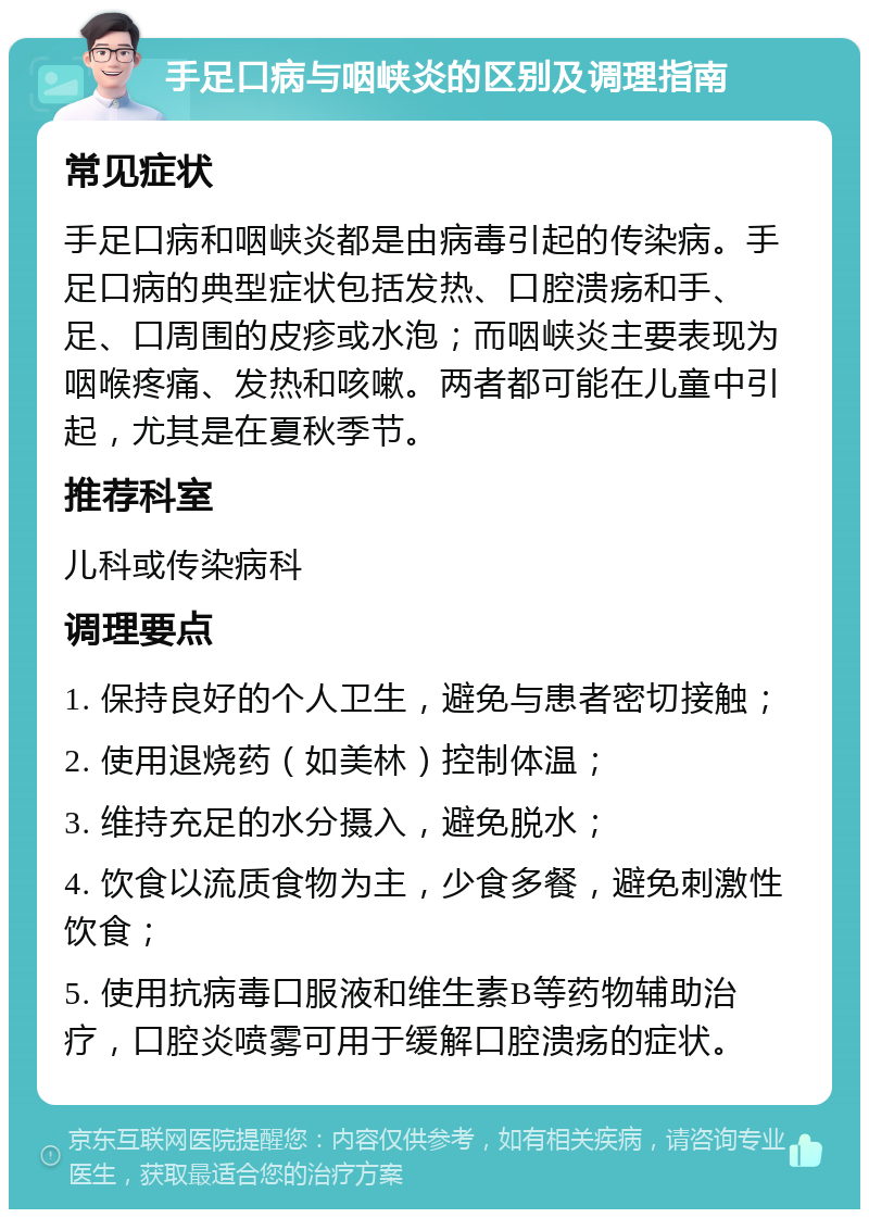 手足口病与咽峡炎的区别及调理指南 常见症状 手足口病和咽峡炎都是由病毒引起的传染病。手足口病的典型症状包括发热、口腔溃疡和手、足、口周围的皮疹或水泡；而咽峡炎主要表现为咽喉疼痛、发热和咳嗽。两者都可能在儿童中引起，尤其是在夏秋季节。 推荐科室 儿科或传染病科 调理要点 1. 保持良好的个人卫生，避免与患者密切接触； 2. 使用退烧药（如美林）控制体温； 3. 维持充足的水分摄入，避免脱水； 4. 饮食以流质食物为主，少食多餐，避免刺激性饮食； 5. 使用抗病毒口服液和维生素B等药物辅助治疗，口腔炎喷雾可用于缓解口腔溃疡的症状。