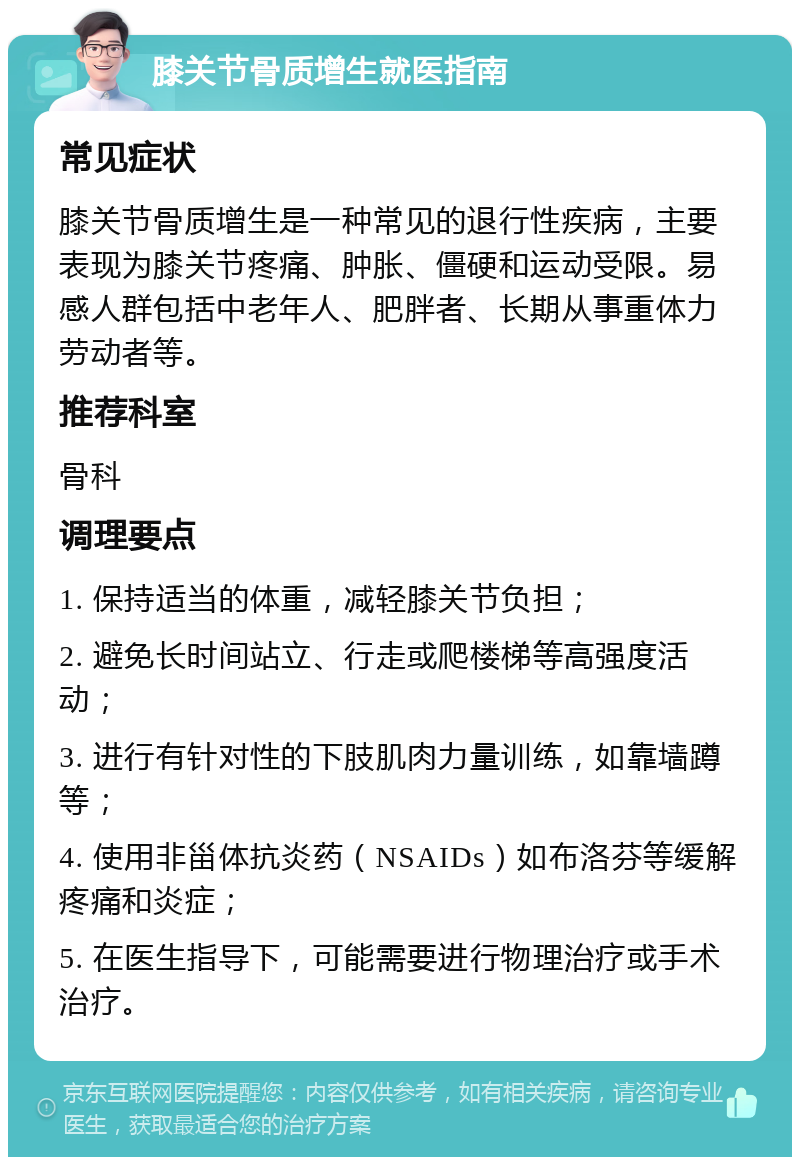 膝关节骨质增生就医指南 常见症状 膝关节骨质增生是一种常见的退行性疾病，主要表现为膝关节疼痛、肿胀、僵硬和运动受限。易感人群包括中老年人、肥胖者、长期从事重体力劳动者等。 推荐科室 骨科 调理要点 1. 保持适当的体重，减轻膝关节负担； 2. 避免长时间站立、行走或爬楼梯等高强度活动； 3. 进行有针对性的下肢肌肉力量训练，如靠墙蹲等； 4. 使用非甾体抗炎药（NSAIDs）如布洛芬等缓解疼痛和炎症； 5. 在医生指导下，可能需要进行物理治疗或手术治疗。