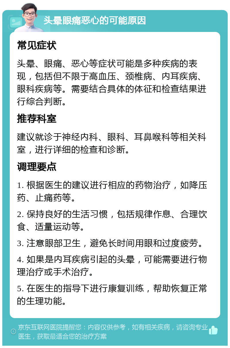 头晕眼痛恶心的可能原因 常见症状 头晕、眼痛、恶心等症状可能是多种疾病的表现，包括但不限于高血压、颈椎病、内耳疾病、眼科疾病等。需要结合具体的体征和检查结果进行综合判断。 推荐科室 建议就诊于神经内科、眼科、耳鼻喉科等相关科室，进行详细的检查和诊断。 调理要点 1. 根据医生的建议进行相应的药物治疗，如降压药、止痛药等。 2. 保持良好的生活习惯，包括规律作息、合理饮食、适量运动等。 3. 注意眼部卫生，避免长时间用眼和过度疲劳。 4. 如果是内耳疾病引起的头晕，可能需要进行物理治疗或手术治疗。 5. 在医生的指导下进行康复训练，帮助恢复正常的生理功能。