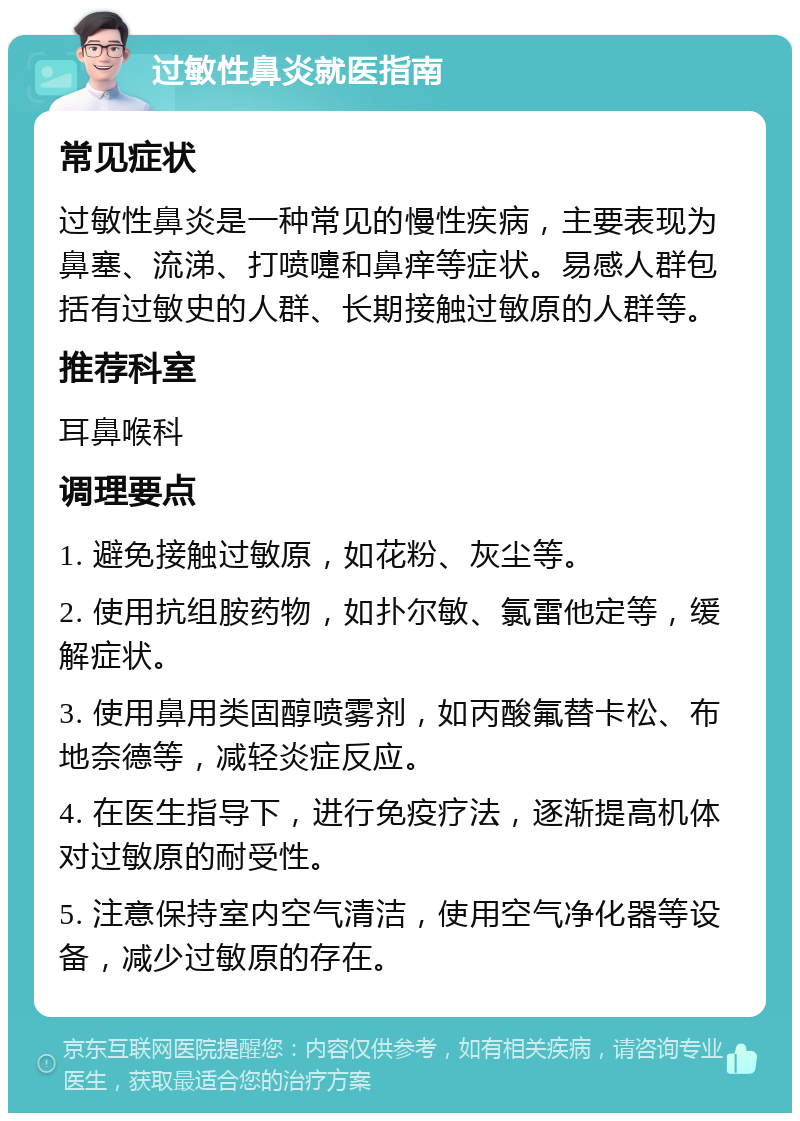 过敏性鼻炎就医指南 常见症状 过敏性鼻炎是一种常见的慢性疾病，主要表现为鼻塞、流涕、打喷嚏和鼻痒等症状。易感人群包括有过敏史的人群、长期接触过敏原的人群等。 推荐科室 耳鼻喉科 调理要点 1. 避免接触过敏原，如花粉、灰尘等。 2. 使用抗组胺药物，如扑尔敏、氯雷他定等，缓解症状。 3. 使用鼻用类固醇喷雾剂，如丙酸氟替卡松、布地奈德等，减轻炎症反应。 4. 在医生指导下，进行免疫疗法，逐渐提高机体对过敏原的耐受性。 5. 注意保持室内空气清洁，使用空气净化器等设备，减少过敏原的存在。