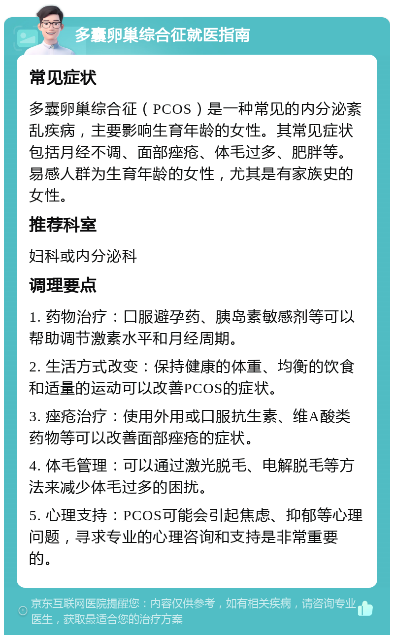 多囊卵巢综合征就医指南 常见症状 多囊卵巢综合征（PCOS）是一种常见的内分泌紊乱疾病，主要影响生育年龄的女性。其常见症状包括月经不调、面部痤疮、体毛过多、肥胖等。易感人群为生育年龄的女性，尤其是有家族史的女性。 推荐科室 妇科或内分泌科 调理要点 1. 药物治疗：口服避孕药、胰岛素敏感剂等可以帮助调节激素水平和月经周期。 2. 生活方式改变：保持健康的体重、均衡的饮食和适量的运动可以改善PCOS的症状。 3. 痤疮治疗：使用外用或口服抗生素、维A酸类药物等可以改善面部痤疮的症状。 4. 体毛管理：可以通过激光脱毛、电解脱毛等方法来减少体毛过多的困扰。 5. 心理支持：PCOS可能会引起焦虑、抑郁等心理问题，寻求专业的心理咨询和支持是非常重要的。