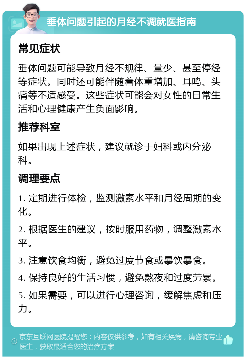 垂体问题引起的月经不调就医指南 常见症状 垂体问题可能导致月经不规律、量少、甚至停经等症状。同时还可能伴随着体重增加、耳鸣、头痛等不适感受。这些症状可能会对女性的日常生活和心理健康产生负面影响。 推荐科室 如果出现上述症状，建议就诊于妇科或内分泌科。 调理要点 1. 定期进行体检，监测激素水平和月经周期的变化。 2. 根据医生的建议，按时服用药物，调整激素水平。 3. 注意饮食均衡，避免过度节食或暴饮暴食。 4. 保持良好的生活习惯，避免熬夜和过度劳累。 5. 如果需要，可以进行心理咨询，缓解焦虑和压力。