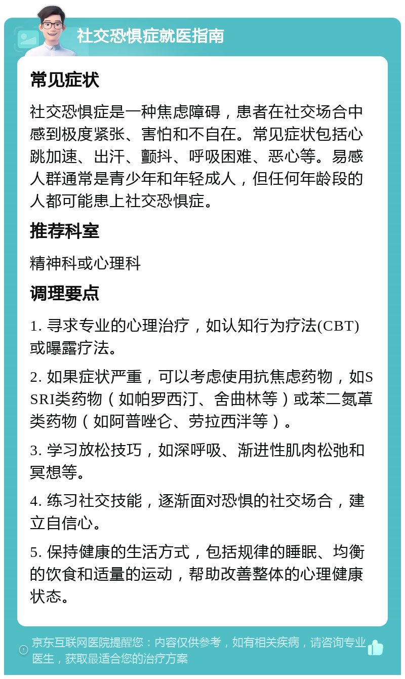 社交恐惧症就医指南 常见症状 社交恐惧症是一种焦虑障碍，患者在社交场合中感到极度紧张、害怕和不自在。常见症状包括心跳加速、出汗、颤抖、呼吸困难、恶心等。易感人群通常是青少年和年轻成人，但任何年龄段的人都可能患上社交恐惧症。 推荐科室 精神科或心理科 调理要点 1. 寻求专业的心理治疗，如认知行为疗法(CBT)或曝露疗法。 2. 如果症状严重，可以考虑使用抗焦虑药物，如SSRI类药物（如帕罗西汀、舍曲林等）或苯二氮䓬类药物（如阿普唑仑、劳拉西泮等）。 3. 学习放松技巧，如深呼吸、渐进性肌肉松弛和冥想等。 4. 练习社交技能，逐渐面对恐惧的社交场合，建立自信心。 5. 保持健康的生活方式，包括规律的睡眠、均衡的饮食和适量的运动，帮助改善整体的心理健康状态。