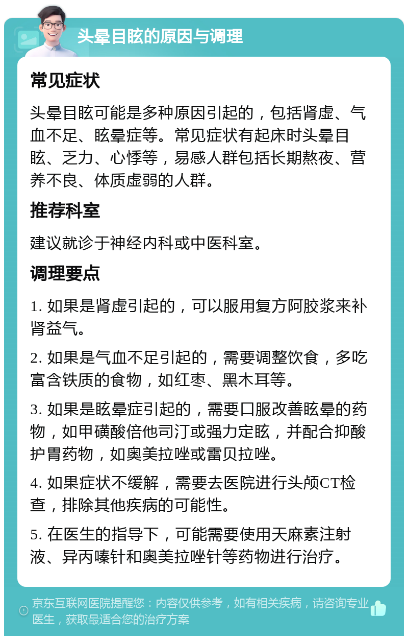 头晕目眩的原因与调理 常见症状 头晕目眩可能是多种原因引起的，包括肾虚、气血不足、眩晕症等。常见症状有起床时头晕目眩、乏力、心悸等，易感人群包括长期熬夜、营养不良、体质虚弱的人群。 推荐科室 建议就诊于神经内科或中医科室。 调理要点 1. 如果是肾虚引起的，可以服用复方阿胶浆来补肾益气。 2. 如果是气血不足引起的，需要调整饮食，多吃富含铁质的食物，如红枣、黑木耳等。 3. 如果是眩晕症引起的，需要口服改善眩晕的药物，如甲磺酸倍他司汀或强力定眩，并配合抑酸护胃药物，如奥美拉唑或雷贝拉唑。 4. 如果症状不缓解，需要去医院进行头颅CT检查，排除其他疾病的可能性。 5. 在医生的指导下，可能需要使用天麻素注射液、异丙嗪针和奥美拉唑针等药物进行治疗。