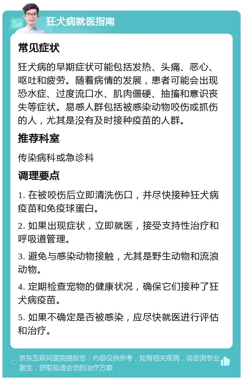 狂犬病就医指南 常见症状 狂犬病的早期症状可能包括发热、头痛、恶心、呕吐和疲劳。随着病情的发展，患者可能会出现恐水症、过度流口水、肌肉僵硬、抽搐和意识丧失等症状。易感人群包括被感染动物咬伤或抓伤的人，尤其是没有及时接种疫苗的人群。 推荐科室 传染病科或急诊科 调理要点 1. 在被咬伤后立即清洗伤口，并尽快接种狂犬病疫苗和免疫球蛋白。 2. 如果出现症状，立即就医，接受支持性治疗和呼吸道管理。 3. 避免与感染动物接触，尤其是野生动物和流浪动物。 4. 定期检查宠物的健康状况，确保它们接种了狂犬病疫苗。 5. 如果不确定是否被感染，应尽快就医进行评估和治疗。