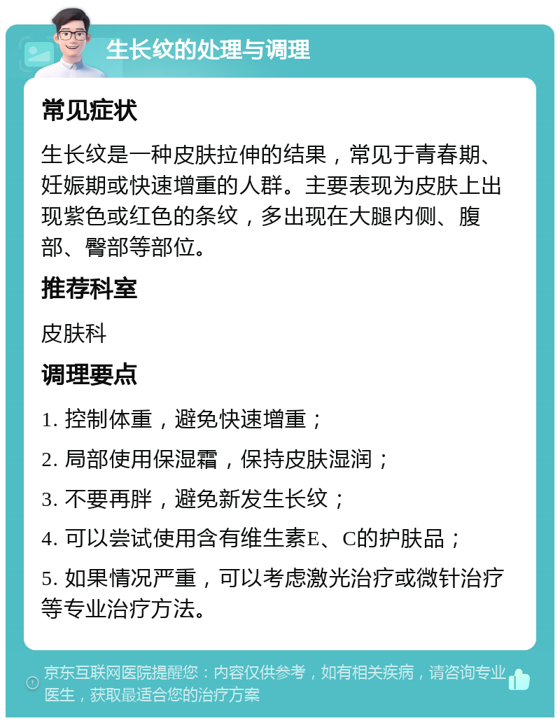 生长纹的处理与调理 常见症状 生长纹是一种皮肤拉伸的结果，常见于青春期、妊娠期或快速增重的人群。主要表现为皮肤上出现紫色或红色的条纹，多出现在大腿内侧、腹部、臀部等部位。 推荐科室 皮肤科 调理要点 1. 控制体重，避免快速增重； 2. 局部使用保湿霜，保持皮肤湿润； 3. 不要再胖，避免新发生长纹； 4. 可以尝试使用含有维生素E、C的护肤品； 5. 如果情况严重，可以考虑激光治疗或微针治疗等专业治疗方法。