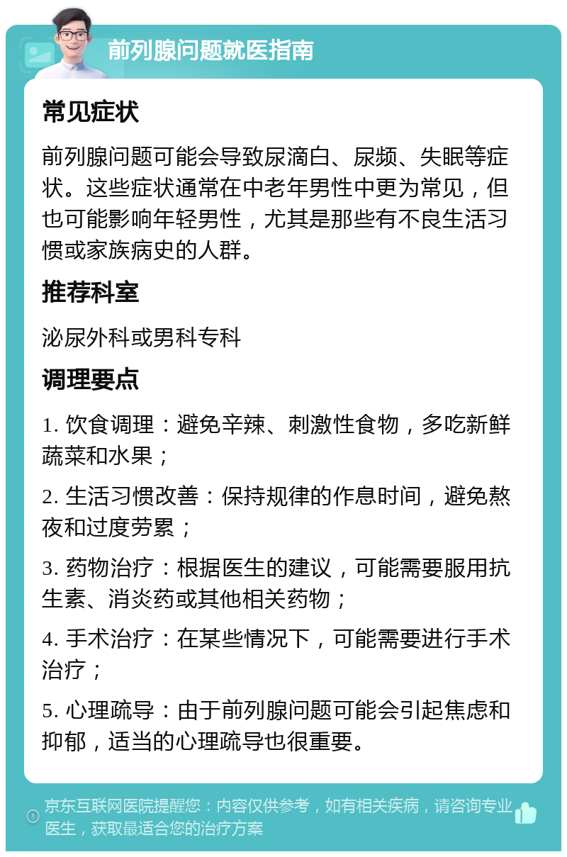 前列腺问题就医指南 常见症状 前列腺问题可能会导致尿滴白、尿频、失眠等症状。这些症状通常在中老年男性中更为常见，但也可能影响年轻男性，尤其是那些有不良生活习惯或家族病史的人群。 推荐科室 泌尿外科或男科专科 调理要点 1. 饮食调理：避免辛辣、刺激性食物，多吃新鲜蔬菜和水果； 2. 生活习惯改善：保持规律的作息时间，避免熬夜和过度劳累； 3. 药物治疗：根据医生的建议，可能需要服用抗生素、消炎药或其他相关药物； 4. 手术治疗：在某些情况下，可能需要进行手术治疗； 5. 心理疏导：由于前列腺问题可能会引起焦虑和抑郁，适当的心理疏导也很重要。