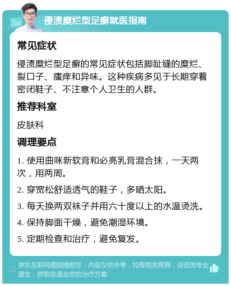 侵渍糜烂型足癣就医指南 常见症状 侵渍糜烂型足癣的常见症状包括脚趾缝的糜烂、裂口子、瘙痒和异味。这种疾病多见于长期穿着密闭鞋子、不注意个人卫生的人群。 推荐科室 皮肤科 调理要点 1. 使用曲咪新软膏和必亮乳膏混合抹，一天两次，用两周。 2. 穿宽松舒适透气的鞋子，多晒太阳。 3. 每天换两双袜子并用六十度以上的水温烫洗。 4. 保持脚面干燥，避免潮湿环境。 5. 定期检查和治疗，避免复发。