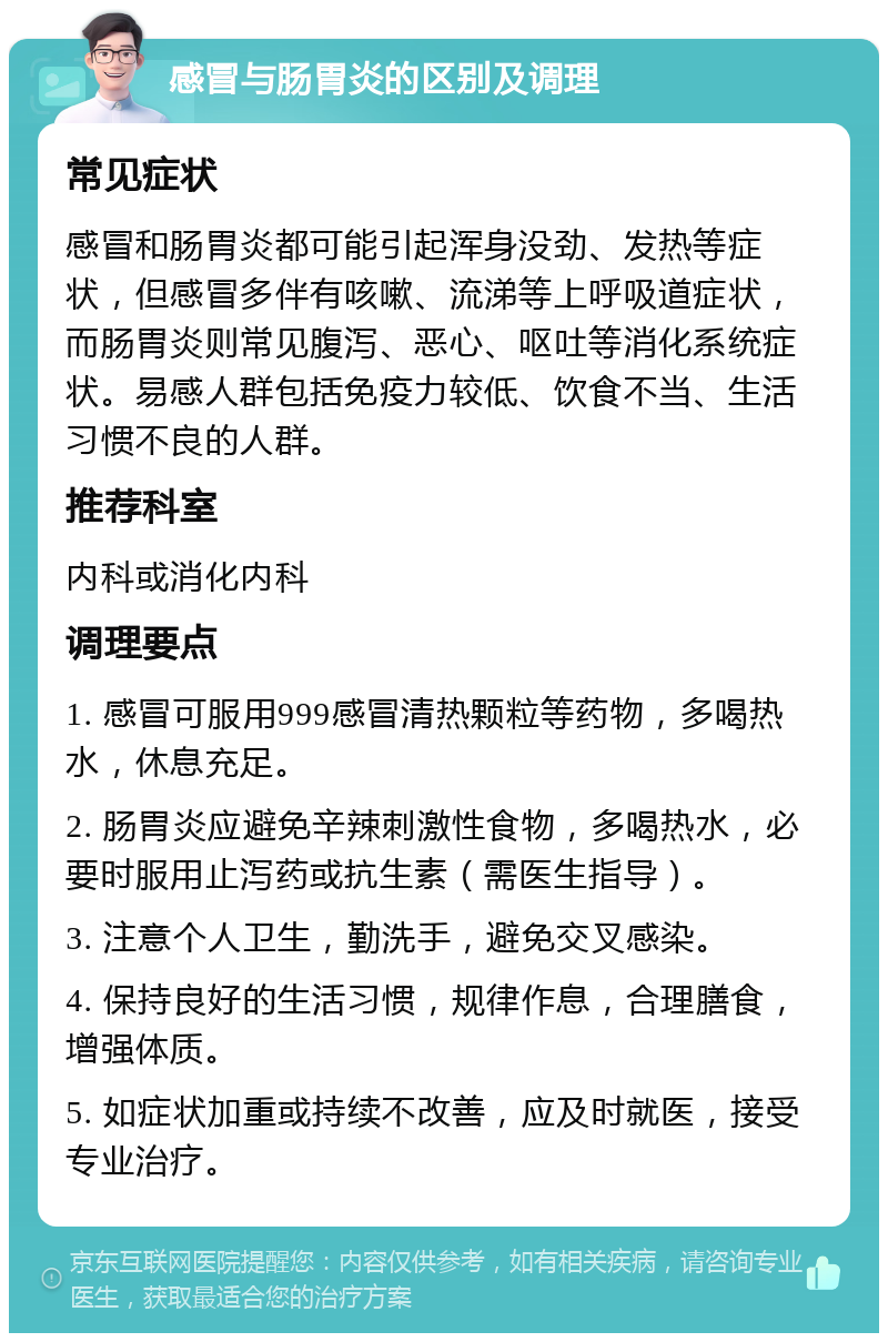 感冒与肠胃炎的区别及调理 常见症状 感冒和肠胃炎都可能引起浑身没劲、发热等症状，但感冒多伴有咳嗽、流涕等上呼吸道症状，而肠胃炎则常见腹泻、恶心、呕吐等消化系统症状。易感人群包括免疫力较低、饮食不当、生活习惯不良的人群。 推荐科室 内科或消化内科 调理要点 1. 感冒可服用999感冒清热颗粒等药物，多喝热水，休息充足。 2. 肠胃炎应避免辛辣刺激性食物，多喝热水，必要时服用止泻药或抗生素（需医生指导）。 3. 注意个人卫生，勤洗手，避免交叉感染。 4. 保持良好的生活习惯，规律作息，合理膳食，增强体质。 5. 如症状加重或持续不改善，应及时就医，接受专业治疗。