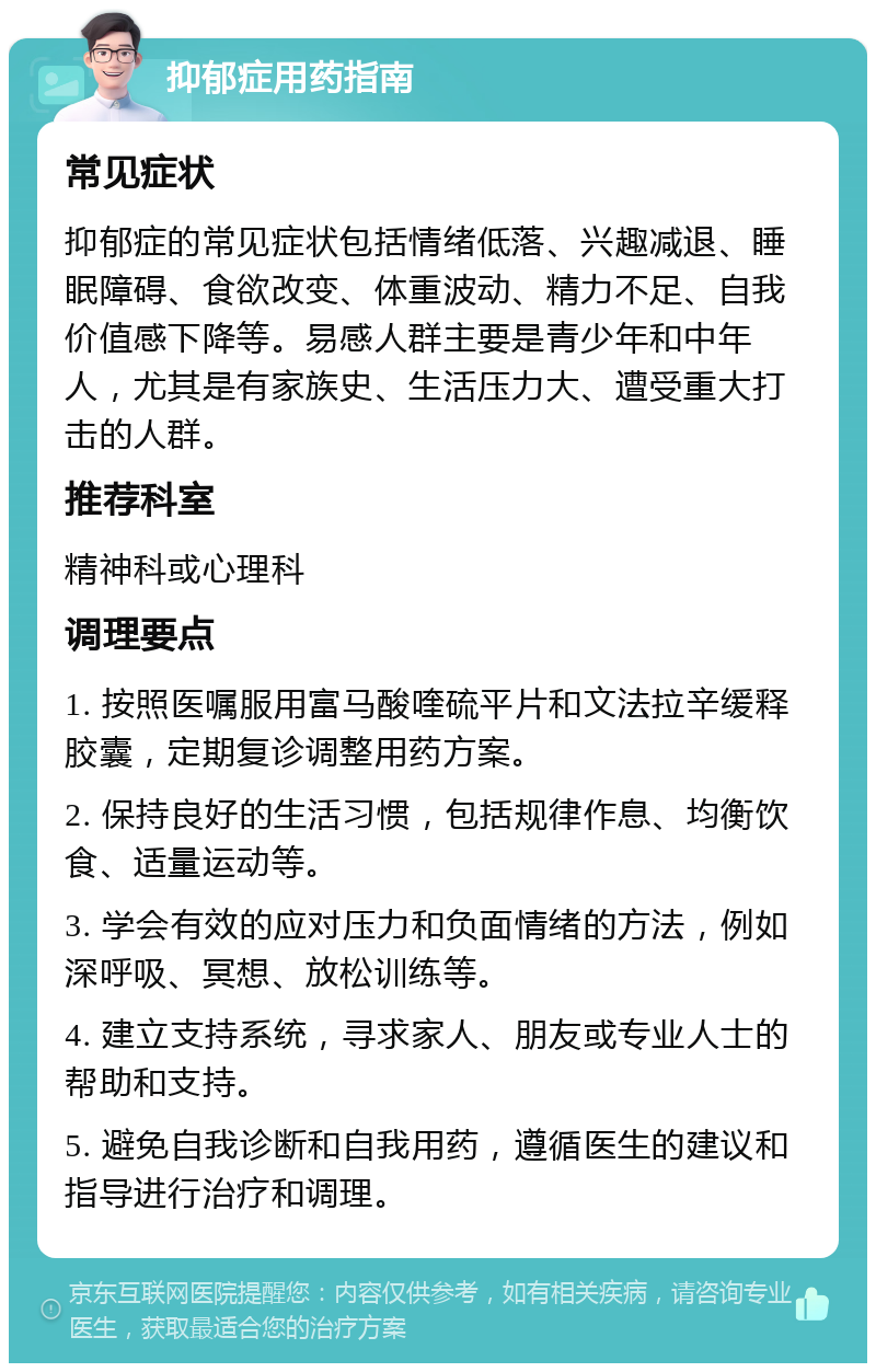 抑郁症用药指南 常见症状 抑郁症的常见症状包括情绪低落、兴趣减退、睡眠障碍、食欲改变、体重波动、精力不足、自我价值感下降等。易感人群主要是青少年和中年人，尤其是有家族史、生活压力大、遭受重大打击的人群。 推荐科室 精神科或心理科 调理要点 1. 按照医嘱服用富马酸喹硫平片和文法拉辛缓释胶囊，定期复诊调整用药方案。 2. 保持良好的生活习惯，包括规律作息、均衡饮食、适量运动等。 3. 学会有效的应对压力和负面情绪的方法，例如深呼吸、冥想、放松训练等。 4. 建立支持系统，寻求家人、朋友或专业人士的帮助和支持。 5. 避免自我诊断和自我用药，遵循医生的建议和指导进行治疗和调理。