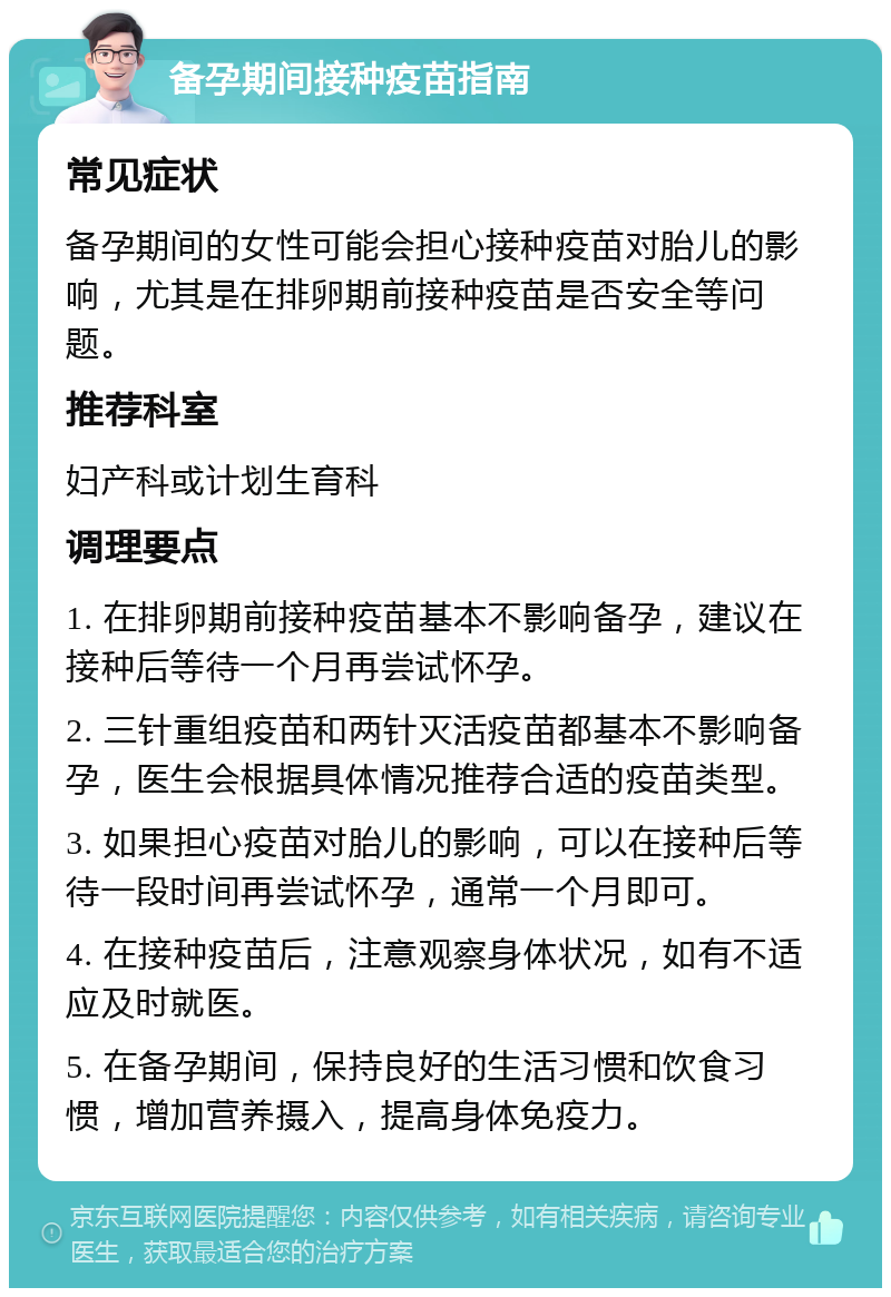 备孕期间接种疫苗指南 常见症状 备孕期间的女性可能会担心接种疫苗对胎儿的影响，尤其是在排卵期前接种疫苗是否安全等问题。 推荐科室 妇产科或计划生育科 调理要点 1. 在排卵期前接种疫苗基本不影响备孕，建议在接种后等待一个月再尝试怀孕。 2. 三针重组疫苗和两针灭活疫苗都基本不影响备孕，医生会根据具体情况推荐合适的疫苗类型。 3. 如果担心疫苗对胎儿的影响，可以在接种后等待一段时间再尝试怀孕，通常一个月即可。 4. 在接种疫苗后，注意观察身体状况，如有不适应及时就医。 5. 在备孕期间，保持良好的生活习惯和饮食习惯，增加营养摄入，提高身体免疫力。