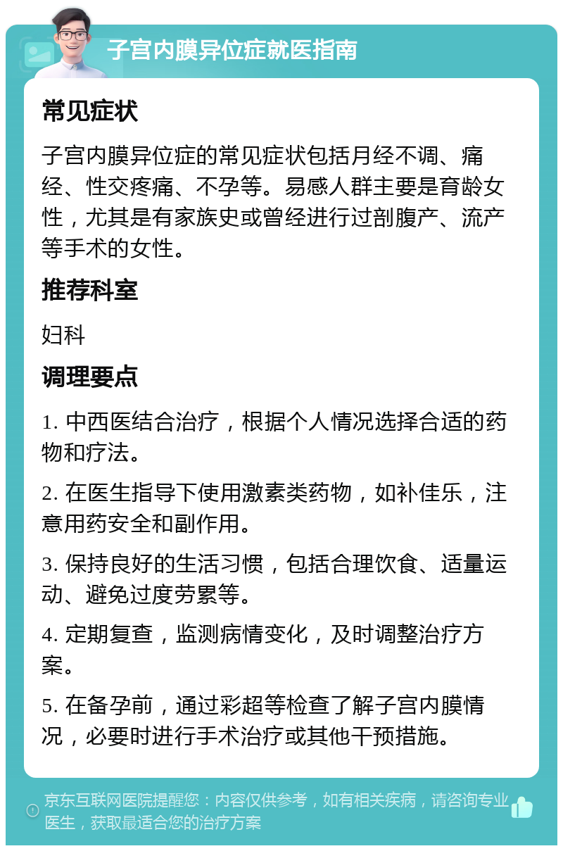 子宫内膜异位症就医指南 常见症状 子宫内膜异位症的常见症状包括月经不调、痛经、性交疼痛、不孕等。易感人群主要是育龄女性，尤其是有家族史或曾经进行过剖腹产、流产等手术的女性。 推荐科室 妇科 调理要点 1. 中西医结合治疗，根据个人情况选择合适的药物和疗法。 2. 在医生指导下使用激素类药物，如补佳乐，注意用药安全和副作用。 3. 保持良好的生活习惯，包括合理饮食、适量运动、避免过度劳累等。 4. 定期复查，监测病情变化，及时调整治疗方案。 5. 在备孕前，通过彩超等检查了解子宫内膜情况，必要时进行手术治疗或其他干预措施。