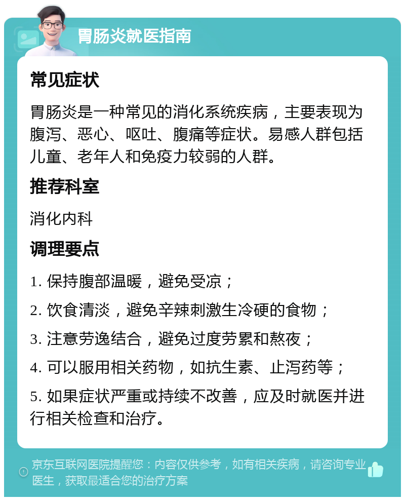 胃肠炎就医指南 常见症状 胃肠炎是一种常见的消化系统疾病，主要表现为腹泻、恶心、呕吐、腹痛等症状。易感人群包括儿童、老年人和免疫力较弱的人群。 推荐科室 消化内科 调理要点 1. 保持腹部温暖，避免受凉； 2. 饮食清淡，避免辛辣刺激生冷硬的食物； 3. 注意劳逸结合，避免过度劳累和熬夜； 4. 可以服用相关药物，如抗生素、止泻药等； 5. 如果症状严重或持续不改善，应及时就医并进行相关检查和治疗。