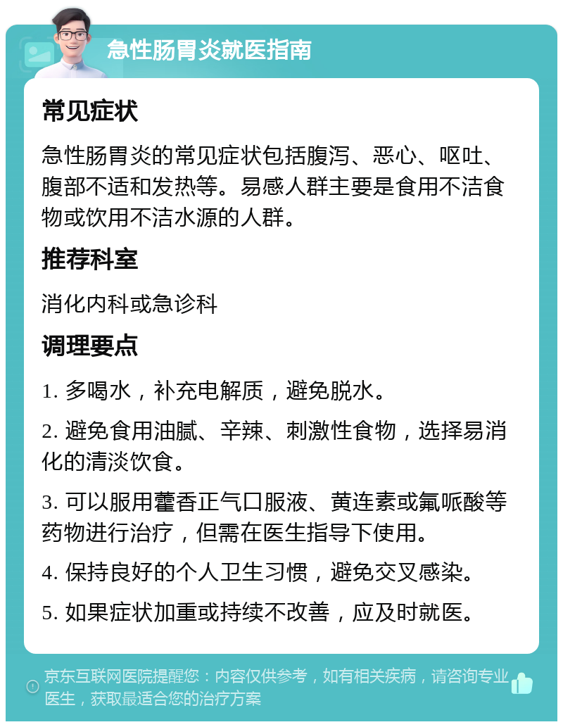 急性肠胃炎就医指南 常见症状 急性肠胃炎的常见症状包括腹泻、恶心、呕吐、腹部不适和发热等。易感人群主要是食用不洁食物或饮用不洁水源的人群。 推荐科室 消化内科或急诊科 调理要点 1. 多喝水，补充电解质，避免脱水。 2. 避免食用油腻、辛辣、刺激性食物，选择易消化的清淡饮食。 3. 可以服用藿香正气口服液、黄连素或氟哌酸等药物进行治疗，但需在医生指导下使用。 4. 保持良好的个人卫生习惯，避免交叉感染。 5. 如果症状加重或持续不改善，应及时就医。