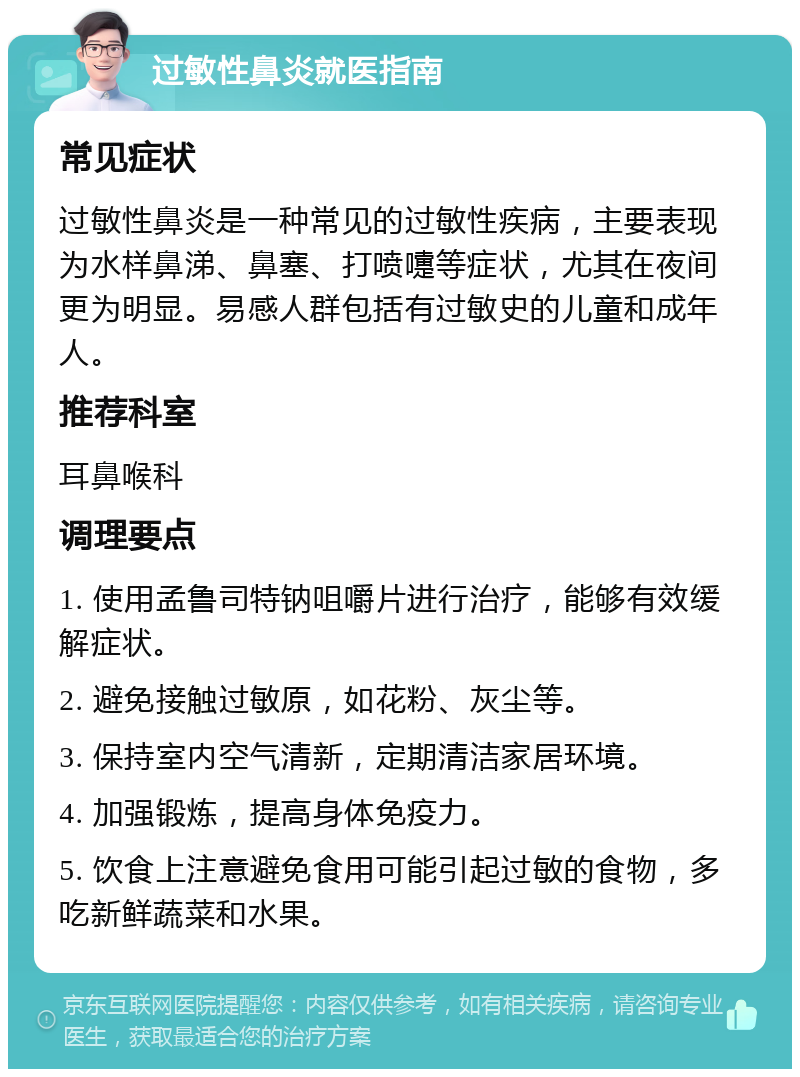 过敏性鼻炎就医指南 常见症状 过敏性鼻炎是一种常见的过敏性疾病，主要表现为水样鼻涕、鼻塞、打喷嚏等症状，尤其在夜间更为明显。易感人群包括有过敏史的儿童和成年人。 推荐科室 耳鼻喉科 调理要点 1. 使用孟鲁司特钠咀嚼片进行治疗，能够有效缓解症状。 2. 避免接触过敏原，如花粉、灰尘等。 3. 保持室内空气清新，定期清洁家居环境。 4. 加强锻炼，提高身体免疫力。 5. 饮食上注意避免食用可能引起过敏的食物，多吃新鲜蔬菜和水果。