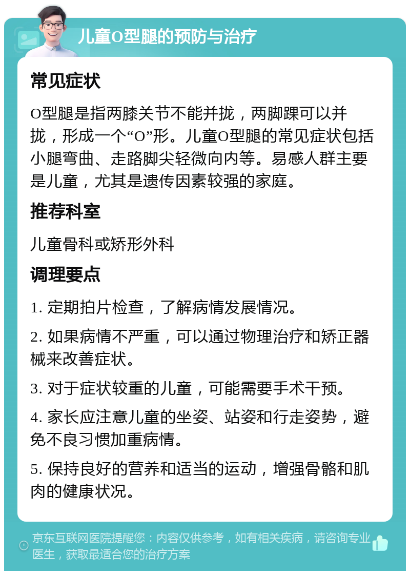 儿童O型腿的预防与治疗 常见症状 O型腿是指两膝关节不能并拢，两脚踝可以并拢，形成一个“O”形。儿童O型腿的常见症状包括小腿弯曲、走路脚尖轻微向内等。易感人群主要是儿童，尤其是遗传因素较强的家庭。 推荐科室 儿童骨科或矫形外科 调理要点 1. 定期拍片检查，了解病情发展情况。 2. 如果病情不严重，可以通过物理治疗和矫正器械来改善症状。 3. 对于症状较重的儿童，可能需要手术干预。 4. 家长应注意儿童的坐姿、站姿和行走姿势，避免不良习惯加重病情。 5. 保持良好的营养和适当的运动，增强骨骼和肌肉的健康状况。