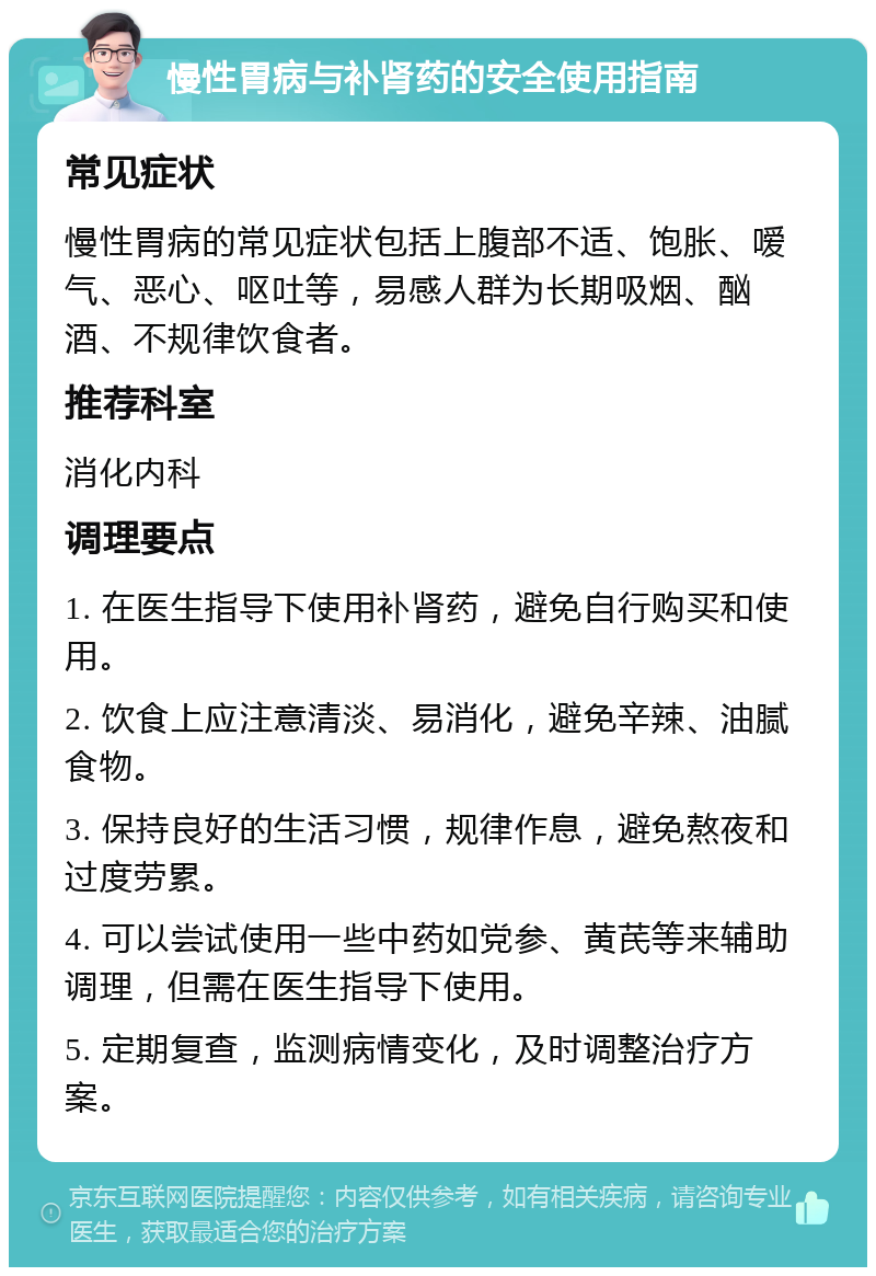 慢性胃病与补肾药的安全使用指南 常见症状 慢性胃病的常见症状包括上腹部不适、饱胀、嗳气、恶心、呕吐等，易感人群为长期吸烟、酗酒、不规律饮食者。 推荐科室 消化内科 调理要点 1. 在医生指导下使用补肾药，避免自行购买和使用。 2. 饮食上应注意清淡、易消化，避免辛辣、油腻食物。 3. 保持良好的生活习惯，规律作息，避免熬夜和过度劳累。 4. 可以尝试使用一些中药如党参、黄芪等来辅助调理，但需在医生指导下使用。 5. 定期复查，监测病情变化，及时调整治疗方案。