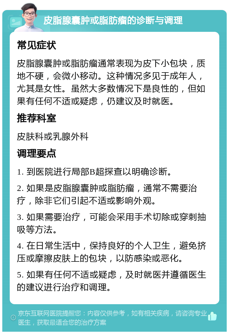 皮脂腺囊肿或脂肪瘤的诊断与调理 常见症状 皮脂腺囊肿或脂肪瘤通常表现为皮下小包块，质地不硬，会微小移动。这种情况多见于成年人，尤其是女性。虽然大多数情况下是良性的，但如果有任何不适或疑虑，仍建议及时就医。 推荐科室 皮肤科或乳腺外科 调理要点 1. 到医院进行局部B超探查以明确诊断。 2. 如果是皮脂腺囊肿或脂肪瘤，通常不需要治疗，除非它们引起不适或影响外观。 3. 如果需要治疗，可能会采用手术切除或穿刺抽吸等方法。 4. 在日常生活中，保持良好的个人卫生，避免挤压或摩擦皮肤上的包块，以防感染或恶化。 5. 如果有任何不适或疑虑，及时就医并遵循医生的建议进行治疗和调理。