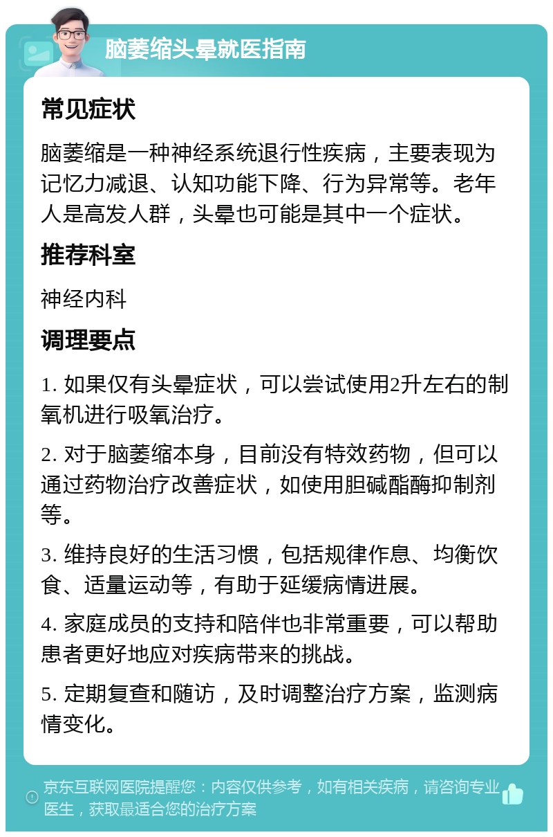 脑萎缩头晕就医指南 常见症状 脑萎缩是一种神经系统退行性疾病，主要表现为记忆力减退、认知功能下降、行为异常等。老年人是高发人群，头晕也可能是其中一个症状。 推荐科室 神经内科 调理要点 1. 如果仅有头晕症状，可以尝试使用2升左右的制氧机进行吸氧治疗。 2. 对于脑萎缩本身，目前没有特效药物，但可以通过药物治疗改善症状，如使用胆碱酯酶抑制剂等。 3. 维持良好的生活习惯，包括规律作息、均衡饮食、适量运动等，有助于延缓病情进展。 4. 家庭成员的支持和陪伴也非常重要，可以帮助患者更好地应对疾病带来的挑战。 5. 定期复查和随访，及时调整治疗方案，监测病情变化。